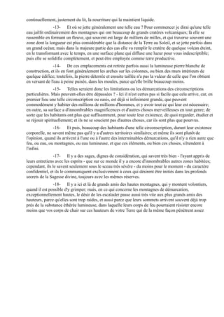 continuellement, justement du lit, la nourriture qui la maintient liquide.
                 -13- Et où se jette généralement une telle eau ? Pour commencer je dirai qu'une telle
eau jaillit ordinairement des montagnes qui ont beaucoup de grands cratères volcaniques; là elle se
rassemble en formant un fleuve, qui souvent est large de milliers de milles, et qui traverse souvent une
zone dont la longueur est plus considérable que la distance de la Terre au Soleil, et se jette parfois dans
un grand océan; mais dans la majeure partie des cas elle va remplir le cratère de quelque volcan éteint,
en le transformant avec le temps, en une surface plane qui diffuse une lueur pour vous indescriptible;
puis elle se solidifie complètement, et peut être employée comme terre productive.
                -14- De ces emplacements est retirée parfois aussi la lumineuse pierre blanche de
construction, et ils en font généralement les arches sur les colonnes, ou bien des murs intérieurs de
quelque édifice; toutefois, la pierre déterrée et ensuite taillée n'a pas la valeur de celle que l'on obtient
en versant de l'eau à peine puisée, dans les moules, parce qu'elle brille beaucoup moins.
                -15- Telles seraient donc les limitations ou les démarcations des circonscriptions
particulières. Mais peuvent-elles être dépassées ? - Ici il n'est certes pas si facile que cela arrive, car, en
premier lieu une telle circonscription ou oasis, est déjà si infiniment grande, que peuvent
commodément y habiter des millions de millions d'hommes, et y avoir tout ce qui leur est nécessaire;
en outre, sa surface a d'innombrables magnificences et d'autres choses merveilleuses en tout genre; de
sorte que les habitants ont plus que suffisamment, pour toute leur existence, de quoi regarder, étudier et
se réjouir spirituellement; et ils ne se soucient pas d'autres choses, car ils sont plus que pourvus.
               -16- Et puis, beaucoup des habitants d'une telle circonscription, durant leur existence
corporelle, ne savent même pas qu'il y a d'autres territoires similaires; et même ils sont plutôt de
l'opinion, quand ils arrivent à l'une ou à l'autre des interminables démarcations, qu'il n'y a rien autre que
feu, ou eau, ou montagnes, ou eau lumineuse, et que ces éléments, ou bien ces choses, s'étendent à
l'infini.
                -17- Il y a des sages, dignes de considération, qui savent très bien - l'ayant appris de
leurs entretiens avec les esprits - que sur ce monde il y a encore d'innombrables autres zones habitées;
cependant, ils le savent seulement sous le sceau très sévère - du moins pour le moment - du caractère
confidentiel, et ils le communiquent exclusivement à ceux qui désirent être initiés dans les profonds
secrets de la Sagesse divine, toujours avec les mêmes réserves.
               -18- Il y a ici et là de grands amis des hautes montagnes, qui y montent volontiers,
quand il est possible d'y grimper; mais, en ce qui concerne les montagnes de démarcation,
exceptionnellement hautes, le désir de les escalader passe aussi très vite aux plus grands amis des
hauteurs, parce qu'elles sont trop raides, et aussi parce que leurs sommets arrivent souvent déjà trop
près de la substance éthérée lumineuse, dans laquelle leurs corps de feu pourraient résister encore
moins que vos corps de chair sur ces hauteurs de votre Terre qui de la même façon pénètrent assez
 