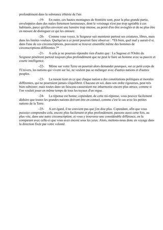 profondément dans la substance éthérée de l'air.
               -19- En outre, ces hautes montagnes de frontière sont, pour la plus grande partie,
enveloppées dans des nuées fortement lumineuses, dont le voisinage n'est pas trop agréable à ces
habitants, parce qu'elles envoient une lumière trop intense, au point d'en être aveuglés et de ne plus être
en mesure de distinguer ce qui les entoure.
               -20- Comme vous voyez, le Seigneur sait maintenir partout ses créatures, libres, mais
dans les limites voulues. Quelqu'un à ce point pourrait faire observer : *Eh bien, quel mal y aurait-il si,
dans l'une de ces circonscriptions, pouvaient se trouver ensemble même des hommes de
circonscriptions différentes ?*
                -21- A cela je ne pourrais répondre rien d'autre que : La Sagesse et l'Ordre du
Seigneur pénètrent partout toujours plus profondément que ne peut le faire un homme avec sa pauvre et
courte intelligence.
                -22- Même sur votre Terre on pourrait alors demander pourquoi, sur ce petit corps de
l'Univers, les nations qui vivent sur lui, ne veulent pas se mélanger avec d'autres nations et d'autres
peuples.
                -23- La raison tient en ce que chaque nation a des constitutions politiques et morales
différentes, qui ne pourraient jamais s'équilibrer. Chacune en soi, dans son ordre rigoureux, peut très
bien subsister; mais toutes dans un faisceau causeraient me inharmonie encore plus atroce, comme si
l'on voulait jouer en même temps de tous les tuyaux d'un orgue.
               -24- La réponse est bonne; cependant, de cette mi-réponse, vous pouvez facilement
déduire que toutes les grandes nations doivent être en contact, comme c'est le cas avec les petites
nations de la Terre.
                -25- A cet égard, il ne convient pas que j'en dise plus. Cependant, afin que vous
puissiez comprendre cela, encore plus facilement et plus profondément, passons aussi cette fois, au
plus vite, dans une autre circonscription; et vous y trouverez une considérable différence, en la
comparant avec celle-ci que vous avez encore sous les yeux. Alors, mettons-nous donc en voyage dans
la direction fixée par votre volonté.
 