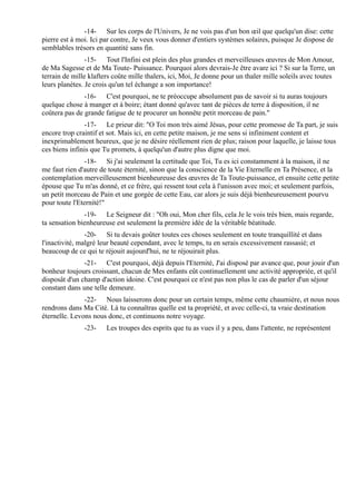 -14- Sur les corps de l'Univers, Je ne vois pas d'un bon œil que quelqu'un dise: cette
pierre est à moi. Ici par contre, Je veux vous donner d'entiers systèmes solaires, puisque Je dispose de
semblables trésors en quantité sans fin.
                -15- Tout l'Infini est plein des plus grandes et merveilleuses œuvres de Mon Amour,
de Ma Sagesse et de Ma Toute- Puissance. Pourquoi alors devrais-Je être avare ici ? Si sur la Terre, un
terrain de mille klafters coûte mille thalers, ici, Moi, Je donne pour un thaler mille soleils avec toutes
leurs planètes. Je crois qu'un tel échange a son importance!
               -16- C'est pourquoi, ne te préoccupe absolument pas de savoir si tu auras toujours
quelque chose à manger et à boire; étant donné qu'avec tant de pièces de terre à disposition, il ne
coûtera pas de grande fatigue de te procurer un honnête petit morceau de pain."
               -17- Le prieur dit: "O Toi mon très aimé Jésus, pour cette promesse de Ta part, je suis
encore trop craintif et sot. Mais ici, en cette petite maison, je me sens si infiniment content et
inexprimablement heureux, que je ne désire réellement rien de plus; raison pour laquelle, je laisse tous
ces biens infinis que Tu promets, à quelqu'un d'autre plus digne que moi.
                -18- Si j'ai seulement la certitude que Toi, Tu es ici constamment à la maison, il ne
me faut rien d'autre de toute éternité, sinon que la conscience de la Vie Eternelle en Ta Présence, et la
contemplation merveilleusement bienheureuse des œuvres de Ta Toute-puissance, et ensuite cette petite
épouse que Tu m'as donné, et ce frère, qui ressent tout cela à l'unisson avec moi; et seulement parfois,
un petit morceau de Pain et une gorgée de cette Eau, car alors je suis déjà bienheureusement pourvu
pour toute l'Eternité!"
               -19- Le Seigneur dit : "Oh oui, Mon cher fils, cela Je le vois très bien, mais regarde,
ta sensation bienheureuse est seulement la première idée de la véritable béatitude.
                -20- Si tu devais goûter toutes ces choses seulement en toute tranquillité et dans
l'inactivité, malgré leur beauté cependant, avec le temps, tu en serais excessivement rassasié; et
beaucoup de ce qui te réjouit aujourd'hui, ne te réjouirait plus.
               -21- C'est pourquoi, déjà depuis l'Eternité, J'ai disposé par avance que, pour jouir d'un
bonheur toujours croissant, chacun de Mes enfants eût continuellement une activité appropriée, et qu'il
disposât d'un champ d'action idoine. C'est pourquoi ce n'est pas non plus le cas de parler d'un séjour
constant dans une telle demeure.
               -22- Nous laisserons donc pour un certain temps, même cette chaumière, et nous nous
rendrons dans Ma Cité. Là tu connaîtras quelle est ta propriété, et avec celle-ci, ta vraie destination
éternelle. Levons nous donc, et continuons notre voyage.
               -23-    Les troupes des esprits que tu as vues il y a peu, dans l'attente, ne représentent
 