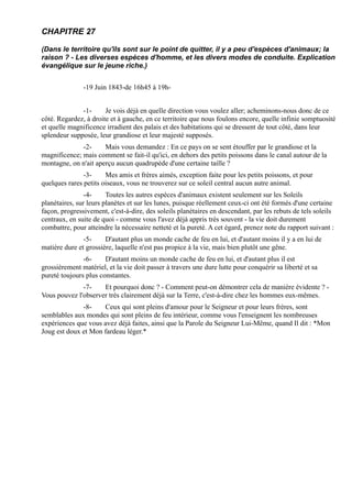 CHAPITRE 27

(Dans le territoire qu'ils sont sur le point de quitter, il y a peu d'espèces d'animaux; la
raison ? - Les diverses espèces d'homme, et les divers modes de conduite. Explication
évangélique sur le jeune riche.)


               -19 Juin 1843-de 16h45 à 19h-


              -1-      Je vois déjà en quelle direction vous voulez aller; acheminons-nous donc de ce
côté. Regardez, à droite et à gauche, en ce territoire que nous foulons encore, quelle infinie somptuosité
et quelle magnificence irradient des palais et des habitations qui se dressent de tout côté, dans leur
splendeur supposée, leur grandiose et leur majesté supposés.
              -2-     Mais vous demandez : En ce pays on se sent étouffer par le grandiose et la
magnificence; mais comment se fait-il qu'ici, en dehors des petits poissons dans le canal autour de la
montagne, on n'ait aperçu aucun quadrupède d'une certaine taille ?
               -3-     Mes amis et frères aimés, exception faite pour les petits poissons, et pour
quelques rares petits oiseaux, vous ne trouverez sur ce soleil central aucun autre animal.
                -4-     Toutes les autres espèces d'animaux existent seulement sur les Soleils
planétaires, sur leurs planètes et sur les lunes, puisque réellement ceux-ci ont été formés d'une certaine
façon, progressivement, c'est-à-dire, des soleils planétaires en descendant, par les rebuts de tels soleils
centraux, en suite de quoi - comme vous l'avez déjà appris très souvent - la vie doit durement
combattre, pour atteindre la nécessaire netteté et la pureté. A cet égard, prenez note du rapport suivant :
               -5-     D'autant plus un monde cache de feu en lui, et d'autant moins il y a en lui de
matière dure et grossière, laquelle n'est pas propice à la vie, mais bien plutôt une gêne.
               -6-     D'autant moins un monde cache de feu en lui, et d'autant plus il est
grossièrement matériel, et la vie doit passer à travers une dure lutte pour conquérir sa liberté et sa
pureté toujours plus constantes.
              -7-    Et pourquoi donc ? - Comment peut-on démontrer cela de manière évidente ? -
Vous pouvez l'observer très clairement déjà sur la Terre, c'est-à-dire chez les hommes eux-mêmes.
              -8-    Ceux qui sont pleins d'amour pour le Seigneur et pour leurs frères, sont
semblables aux mondes qui sont pleins de feu intérieur, comme vous l'enseignent les nombreuses
expériences que vous avez déjà faites, ainsi que la Parole du Seigneur Lui-Même, quand Il dit : *Mon
Joug est doux et Mon fardeau léger.*
 