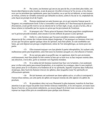 -9-    Par contre, ces hommes qui ont en eux peu de feu, et sont donc plus tièdes, ont
besoin déjà d'épreuves plus lourdes, avant de pouvoir s'éveiller et trouver la Vie en eux; et les choses
avec eux ne procèdent pas rapidement, parce que la matière, ou ce qui lui est inhérent, se met toujours
au milieu, comme un véritable extincteur qui rafraîchit ou éteint, contre le feu de la vie, empêchant de
cette façon un prompt réveil de l'esprit.
                -10- Prenons maintenant un autre homme qui, en ce qui concerne l'amour pour le
Seigneur, est complètement froid. Celui-ci ressemble à une planète où il faut beaucoup de poussées et
d'incitations, avant qu'elle n'arrive sur un chemin de la vie bien réglé, et que, un peu à la fois, elle se
laisse éclairer et réchauffer par les rayons en action qui lui proviennent de l'extérieur.
                -11- Et pourquoi cela ? Parce qu'un tel homme s'était basé jusqu'alors complètement
sur le grossier procédé mondain, dont ensuite il est très difficile de passer à celui spirituel.
               -12- Enfin il y a des hommes que l'on peut considérer comme complètement
dépourvus de feu, comme des volcans éteints depuis longtemps. C'est pourquoi ces hommes n'ont rien
en eux que l'on puisse appeler quelque chose de spirituel; mais bien plutôt, ils sont semblables aux
lunes, qui sont dépourvues presque complètement, même de l'air atmosphérique, au moins pour une
partie.
             -13- Elles tournent toujours vers leur planète la partie inhospitalière, lui cachant cette
malheureuse partie peu hospitalière; ainsi font aussi les hommes auxquels on a fait allusion à l'instant.
               -14- Ils ne sont pas aptes à accueillir une vie supérieure, dont ils sont environnés
extérieurement; mais bien plutôt ils font comme la lune qui se tient avec sa face toujours tournée dans
une direction, c'est-à-dire, qu'ils se tournent vers l'égoïsme mondain.
               -15- Et si même de tels hommes tournent leur face vers la lumière, c'est seulement
pour vivifier cette partie pauvrement hospitalière, et en exploiter les avantages, dans le sens matériel;
mais jamais pour la vivification et la fondation de la vie spirituelle, laquelle s'exprime dans l'affection
réciproque, dans l'activité d'amour à travers les sphères, dans lesquelles toute Vie spirituelle est
efficacement opérante.
              -16- De tels hommes ont seulement une demi-sphère active, et celle-ci correspond à
l'amour d'eux-mêmes, car cette partie de sphère est toujours tournée du côté opposé à la sphère du
prochain.
                -17- Ils procèdent à dire vrai avec l'humanité la plus éminente, toutefois ils font bien
attention à ne pas risquer de perdre leurs fertiles richesses matérielles, et ils ont toujours, en toutes leurs
façons d’œuvrer, un mouvement ondulatoire, au moyen duquel ils évitent toute occasion qui puisse les
exposer au risque d'être pris en considération pour quelque acte d'amour.
 