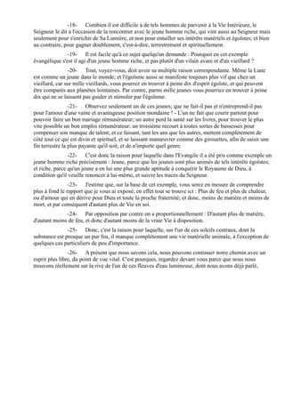 -18- Combien il est difficile à de tels hommes de parvenir à la Vie Intérieure, le
Seigneur le dit à l'occasion de la rencontrer avec le jeune homme riche, qui vint aussi au Seigneur mais
seulement pour s'enrichir de Sa Lumière, et non pour entailler ses intérêts matériels et égoïstes; et bien
au contraire, pour gagner doublement, c'est-à-dire, terrestrement et spirituellement.
               -19- Il est facile qu'à ce sujet quelqu'un demande : Pourquoi en cet exemple
évangélique s'est il agi d'un jeune homme riche, et pas plutôt d'un vilain avare et d'un vieillard ?
                -20- Tout, voyez-vous, doit avoir sa multiple raison correspondante. Même la Lune
est comme un jeune dans le monde; et l'égoïsme aussi se manifeste toujours plus vif que chez un
vieillard, car sur mille vieillards, vous pourrez en trouver à peine dix d'esprit égoïste, et qui peuvent
être comparés aux planètes lointaines. Par contre, parmi mille jeunes vous pourriez en trouver à peine
dix qui ne se laissent pas guider et stimuler par l'égoïsme.
                 -21- Observez seulement un de ces jeunes; que ne fait-il pas et n'entreprend-il pas
pour l'amour d'une vaine et avantageuse position mondaine ! - L'un ne fait que courir partout pour
pouvoir faire un bon mariage rémunérateur; un autre perd la santé sur les livres, pour trouver le plus
vite possible un bon emploi rémunérateur; un troisième recourt à toutes sortes de bassesses pour
compenser son manque de talent; et ce faisant, tant les uns que les autres, mettent complètement de
côté tout ce qui est divin et spirituel, et se laissant manœuvrer comme des girouettes, afin de saisir une
fin terrestre la plus payante qu'il soit, et de n'importe quel genre.
                -22- C'est donc la raison pour laquelle dans l'Evangile il a été pris comme exemple un
jeune homme riche précisément : Jeune, parce que les jeunes sont plus animés de tels intérêts égoïstes;
et riche, parce qu'un jeune a en lui une plus grande aptitude à conquérir le Royaume de Dieu, à
condition qu'il veuille renoncer à lui-même, et suivre les traces du Seigneur.
                -23- J'estime que, sur la base de cet exemple, vous serez en mesure de comprendre
plus à fond le rapport que je vous ai exposé; en effet tout se trouve ici : Plus de feu et plus de chaleur,
ou d'amour qui en dérive pour Dieu et toute la proche fraternité; et donc, moins de matière et moins de
mort, et par conséquent d'autant plus de Vie en soi.
              -24- Par opposition par contre on a proportionnellement : D'autant plus de matière,
d'autant moins de feu, et donc d'autant moins de la vraie Vie à disposition.
               -25- Donc, c'est la raison pour laquelle, sur l'un de ces soleils centraux, dont la
substance est presque un pur feu, il manque complètement une vie matérielle animale, à l'exception de
quelques cas particuliers de peu d'importance.
                -26- A présent que nous savons cela, nous pouvons continuer notre chemin avec un
esprit plus libre, du point de vue vital. C'est pourquoi, regardez devant vous parce que nous nous
trouvons réellement sur la rive de l'un de ces fleuves d'eau lumineuse, dont nous avons déjà parlé,
 
