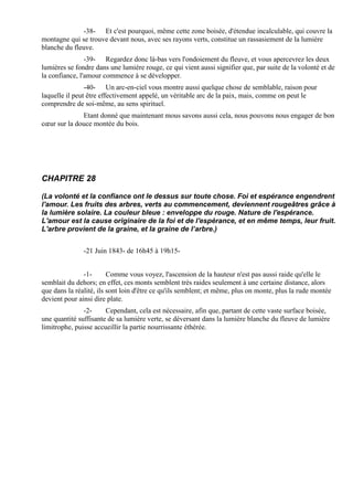 -38- Et c'est pourquoi, même cette zone boisée, d'étendue incalculable, qui couvre la
montagne qui se trouve devant nous, avec ses rayons verts, constitue un rassasiement de la lumière
blanche du fleuve.
                -39- Regardez donc là-bas vers l'ondoiement du fleuve, et vous apercevrez les deux
lumières se fondre dans une lumière rouge, ce qui vient aussi signifier que, par suite de la volonté et de
la confiance, l'amour commence à se développer.
                -40- Un arc-en-ciel vous montre aussi quelque chose de semblable, raison pour
laquelle il peut être effectivement appelé, un véritable arc de la paix, mais, comme on peut le
comprendre de soi-même, au sens spirituel.
              Etant donné que maintenant mous savons aussi cela, nous pouvons nous engager de bon
cœur sur la douce montée du bois.




CHAPITRE 28

(La volonté et la confiance ont le dessus sur toute chose. Foi et espérance engendrent
l'amour. Les fruits des arbres, verts au commencement, deviennent rougeâtres grâce à
la lumière solaire. La couleur bleue : enveloppe du rouge. Nature de l'espérance.
L'amour est la cause originaire de la foi et de l'espérance, et en même temps, leur fruit.
L'arbre provient de la graine, et la graine de l’arbre.)


               -21 Juin 1843- de 16h45 à 19h15-


               -1-       Comme vous voyez, l'ascension de la hauteur n'est pas aussi raide qu'elle le
semblait du dehors; en effet, ces monts semblent très raides seulement à une certaine distance, alors
que dans la réalité, ils sont loin d'être ce qu'ils semblent; et même, plus on monte, plus la rude montée
devient pour ainsi dire plate.
               -2-     Cependant, cela est nécessaire, afin que, partant de cette vaste surface boisée,
une quantité suffisante de sa lumière verte, se déversant dans la lumière blanche du fleuve de lumière
limitrophe, puisse accueillir la partie nourrissante éthérée.
 