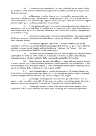 -14- Et de façon encore plus évidente, ceci vous est indiqué par une aurore, ou bien
un coucher de soleil, où la couleur bleue de l'air, par suite d'un certain mouvement des rayons, passe
facilement au rouge.
               -15- Voilà pourquoi la couleur bleue ne peut être considérée autrement qu'en une
vaporeuse enveloppe du rouge. Passons ensuite à un exemple encore plus évident, je peux vous dire
que si vous observez avec un microscope un parfait bleuet, vous voyez filtrer entre les milliers de petits
cristaux alignés qui le constituent, une parfaite couleur rouge.
                -16- Je crois qu'avec cela, nous avons assez d'exemples pour nous convaincre que le
rassasiement entre le vert et le blanc se manifeste avec la couleur rouge; de la même façon, l'espérance,
nourrie et rassasiée par la foi, se manifeste parfaitement dans l'amour, dont la couleur correspondante
est justement le rouge.
               -17- Maintenant vous devriez très bien comprendre et pénétrer cela; mais à cet égard,
je découvre justement en ce moment une petite lacune en vous, que l'on pourra combler déjà durant
notre ascension du mont.
               -18- Mais de quelle espèce est cette lacune ? - Vous ne comprenez pas encore
comment le réciproque rassasiement des couleurs de la part de la lumière - ce que je vous ai à l'instant
expliqué - peut correspondre à celui analogue de la foi, de l'espérance et de l'amour. - Faites bien
attention, nous chercherons à clarifier encore plus ce rapport.
                -19- La couleur blanche correspond à la foi, en tant que la plus fine substance éthérée,
contenant en elle toutes les autres substances ou couleurs; de même la foi, dans la fine substance
spirituelle, porte en elle déjà tout l'infini du Royaume de Dieu, et de l'Être divin même.
                -20- Chaque homme à son tour est semblable à ce mont sur lequel poussent les arbres
d'un vert irradiant, dont il est constamment auréolé et il diffuse la couleur verte de l'espérance; et il ne
vous serait pas si facile de trouver, sur toute la Terre, un homme totalement dénué d'espérance; tandis
que de ceux dénués de foi et d'amour, il y en a en grand nombre.
                -21- L'espérance cependant se consume constamment et elle n'acquiert jamais une
force si elle ne reçoit pas une nourriture appropriée; ce que vous pouvez constater d'après une grande
quantité d'exemples moraux et naturels, que vous avez toujours sous les yeux.
               -22- Ces exemples moraux peuvent vous servir plus que suffisamment : tous les
degrés et toutes les espèces imaginables de désespoirs qui sont très instructifs, car chaque désespoir a,
sans doute aucun, son origine dans l'espérance qui s'est entièrement consumée d'elle-même.
              -23- Des exemples naturels, nous en avons ensuite encore beaucoup plus à notre
disposition. Mettez un vase de fleurs, pendant un temps assez long, dans un endroit complètement
 