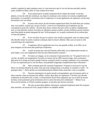 sombre; regardez-le après quelques mois, et vous trouverez que le vert est devenu une pâle couleur
jaune, tendant au blanc; donc la vraie couleur de la mort.
                -24- Il est naturel qu'ici on parle seulement de la couleur du monde vivant des
plantes, et non de celle des minéraux; car, dans les minéraux cette couleur est comme complètement
prisonnière, et ressemble à un homme mort à l'espérance et en qui également son espérance est devenue
prisonnière avec lui-même.
                -25- Et pour cette raison, de tels hommes apparaissent dans l'au-delà dans une couleur
d'un vert-sombre, couleur qui, un peu à la fois - à travers la constatation que l'espérance qui lui
correspond ne peut être réalisée - devient alors d'une couleur d'un gris moisi ou même complètement
noir; et cette dernière couleur n'est plus en substance aucune couleur, comme d'ailleurs aucune lumière,
mais bien plutôt un point manquant de tout. Voilà pourquoi, ici, on parle seulement de la couleur plus
vivante des plantes.
               -26- Il est vrai bien sûr que la couleur verte irradie sa propriété, mais en même temps
elle absorbe toutes les autres couleurs contenues dans la réserve éthérée. Mais ceci est aussi le côté
caractéristique des espérances.
              -27- L'espérance dévore également tout avec une grande avidité, et en effet, on ne
peut imaginer un dévoreur plus grand que l'espérance.
                -28- A quoi ne pense pas souvent l'homme, pêle-mêle, en se représentant ensuite ce
qu'il espère, avec une imagination riche des plus éblouissantes couleurs !
                -29- Et toutes ces images, ne les consume-t-il pas peut-être, lui ? Et quand il arrive en
cet état, où même son imagination n'est plus en mesure de lui offrir aucune image, alors commence
déjà pour lui le temps de la plus grande tristesse, puisqu'il mord à sa propre espérance et la consomme.
Et ceci est représenté par le vase de fleurs, tenu pendant longtemps complètement dans l'obscurité !
                -30- Mais comment peut être rassasiée l'espérance ? Exposez à nouveau le vase de
fleurs à la lumière blanche du soleil, mais pas trop soudainement, et la plante se remettra à verdir. - Et
pourquoi donc ? - Parce qu'elle est extraordinairement affamée d'une nourriture vraie et complète.
                -31- Passons maintenant à la partie morale correspondante; qui est toujours prêt à se
faire consoler, sinon un homme très affligé, et donc déçu dans ses espérances ? Ou bien, qui cherche
avidement un réconfort réel, et donc, le rassasiement moral d'une espérance qui est en train de mourir
de faim, sinon justement qu'un tel homme arrivé si près d'en être privé totalement ? - Menez-le au
fleuve de la lumière, et il boira à pleines gorgées, ce qui plus que tout lui convient.
                -32- De cela on peut donc déduire clairement, comment l'espérance peut être toujours
plus rassasiée, au moyen de la foi, jusqu'à réaliser sa complète satiété.
 