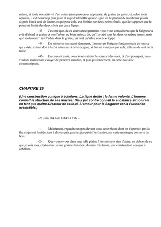 même; et toute son activité n'est autre qu'un processus approprié, de graine en gaine; et, selon mon
opinion, il est beaucoup plus juste et sage d'admettre qu'une ligne est le produit de nombreux points
alignés l'un à côté de l'autre, et qui pour cela, est limitée par deux points finals, que de supposer que le
point est limité des deux côtés par deux lignes.
               -43- J'estime que, de ce court enseignement, vous vous convaincrez que le Seigneur a
créé d'abord la graine et non l'arbre, ou bien, mieux dit, qu'Il a créé tous les deux en même temps, mais
que seulement Il mit l'arbre dans la graine, en tant qu'arbre non développé.
                 -44- De même et tout aussi sûrement, l’amour est l'origine fondamentale de tout ce
qui existe; et tout doit à la fin retourner à cette origine, si l'on ne veut pas que cela; aille au-devant de la
ruine.
               -45- En causant ainsi, nous avons atteint le sommet du mont, et c'est pourquoi, nous
voulons maintenant essayer de pénétrer aussitôt, et plus profondément, en cette nouvelle
circonscription.




CHAPITRE 29

(Une construction conique à échelons. La ligne droite : la ferme volonté. L'homme
connaît la structure de ses œuvres; Dieu par contre connaît la substance structurale
en tant que maître-Créateur de celle-ci. L'amour pour le Seigneur est la Puissance
irrésistible.)


               -23 Juin 1843-de 16h45 à 19h. -


                  -1-     Maintenant, regardez un peu devant vous cette plaine dont on n'aperçoit pas la
fin, et qui est limitée, tant à droite qu'à gauche, jusqu'où l’œil arrive, par cette montagne couverte de
bois.
              -2-       Que voyez-vous dans une telle plaine ? Assurément rien d'autre, en dehors de ce
que je vois moi, c'est-à-dire, à une grande distance, domine très haute, une construction conique à
échelons.
 