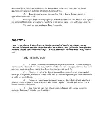 absolument pas la totalité des habitants de cet éternel et très haut Ciel d'Orient; mais ces troupes
appartiennent bien plutôt seulement à ton futur champ d'activité.
              -24- Toutefois, pas ici, mais bien dans Ma Cité, et dans ta demeure-même, tu
apprendras chaque autre détail."
               Vous voyez, le prieur manque presque de tomber sur le sol à cette décision du Seigneur
qui embrasse l'Infini; mais le Seigneur le réconforte, et fait ensuite signe à tous les trois de Le suivre.
               Alors, suivons nous aussi cette Haute Compagnie!




CHAPITRE 4

( Une revue céleste à laquelle est présente un couple d'esprits de chaque monde
stellaire. Différence entre la compréhension naturelle et celle spirituelle. Exemple des
diverses unions dans les deux camps. La vraie nature de l'homme de la Terre; ce qu'il
est.)


               -4 Mai 1843 16h45 à 18h30-


               -1-      A présent, les innombrables troupes d'esprits bienheureux s'avancent le long de
la même route, et forment, pour ainsi dire, une haie vivante qui, comme vous pouvez le voir facilement
dans votre esprit, se prolonge en une ligne droite dont on n’aperçoit pas la fin.
                -2-     Observez la variété des figures, toutes célestement belles, qui, des deux côtés,
tandis que nous passons, se montrent de face, et en cette occasion vous pouvez apercevoir des habitants
de toutes les constellations.
               -3-    Seulement vous ne devez pas penser qu'en ces files infinies, il y ait ici présent
plusieurs de chaque planète; mais bien plutôt, pour chaque corps de l'Univers il y en a deux, c'est à
dire, un homme et une femme.
              -4-     Car, s'il devait y en avoir plus, il serait exclu pour votre vue de pouvoir les
embrasser du regard. A ce point vous demandez :
 