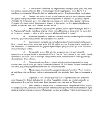 -3-      A cette distance cependant, il n'est possible de distinguer qu'un grand éclat, mais
rien autre de précis; néanmoins, déjà ce premier regard fait présager quelque chose d'élevé et de
grandiose; pressons donc l'allure afin d'arriver au plus vite tout près de cette magnifique construction.
                -4-      Comme vous pouvez le voir, nous n'avons pas une voie tracée, et moins encore
une grande route qui nous mène jusque là; toutefois si j'observe ce splendide sol, qui a tout l'aspect
d'être plus fin et plus doux que le plus magnifique velours de soie; alors je pense qu'une voie tracée
n'est point nécessaire, mais il faut seulement observer la ligne droite, car alors à pas spirituellement
rapides, nous serons bien vite là où nous, voulons arriver.
               -5      Mais savez-vous, du point de vue spirituel, ce que signifie *une ligne droite* ?
La *ligne droite* signifie ou indique la ferme volonté immuable qui ne se laisse dévier par aucun fait
ou évènement contraire; et ici on se réfère justement à la ligne droite de la volonté.
               -6-     Vous vous demandez si même sur cette voie nous ne tomberons pas sur quelques
obstacles, qui pourraient nous rendre difficile la réalisation du but ?
                -7-     Ceci nous sera indiqué à travers le chemin; jusqu'à maintenant c'est allé encore
bien, et, durant notre conversation nous avons déjà fait un bon morceau de route; et si je regarde vers le
lieu où se dresse l'extraordinaire édifice, je peux déjà distinguer quelques détails qui avant, du haut du
mont, n'étaient pas visibles.
                -8-     Par exemple, je peux déjà très bien apercevoir que cette exceptionnelle
construction se compose de douze sections qui s'élèvent l'une sur l'autre, comme si vous mettiez dans le
sens vertical, sur votre Terre, un télescope allongé au maximum, naturellement de forme gigantesque,
et qui eût aussi douze allonges.
                -9-    Si maintenant vous observez ensuite attentivement cette construction, vous
relèverez sans trop de peine que chacun de ces douze plans est fait de colonnes alignées les unes à côté
des autres, et que chaque plan resplendit dans une couleur différente.
               -10- Mais pourquoi nous ruiner les yeux pour regarder d'aussi loin ? Nous pourrons
de toute façon observer l’œuvre entière en toute proximité, pour ainsi dire face à face; pressons donc le
pas.
               -11- Cependant je vois à présent que vous fixez le regard sur une sorte de bastion
assez haut, pas très distant. Cela pourrait avoir tout l'aspect d'un obstacle qui pourrait demander un
détournement de notre ligne droite, étant donné que nous avons avec nous un *brise-mur*.
                -12- Si les murs de ce bastion ou de ce rempart dussent être perpendiculaires, et qu'il
n'y eût pas de portes, certes cela constituerait un embarras certain pour maintenir constamment la ligne
droite; et pourtant nous ne devons pas l'abandonner; car dans le monde de l'esprit, même seulement une
 