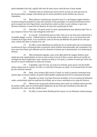 petite embardée d'un côté, signifie aller hors de notre rayon visuel de tout ce beau monde.
              -13- Toutefois nous ne sommes pas encore arrivés au mur, de sorte que nous ne
devons pas perdre courage, étant donné que les choses prendront un pli meilleur que nous ne
l'attendions.
               -14- Mais j'observe à présent que, devant le mur il y a de longues rangées d'arbres,
au-dessus desquels pointent les cimes des colonnes et des pyramides; et il pourrait facilement arriver
qu'en avançant sur notre ligne droite, nous heurtions contre un arbre ou une colonne, et que nous
fussions contraints, à cause d'un tel obstacle, de nous tirer un petit peu de côté.
               -15- Vous dites : Et qu'en serait-il si nous, spirituellement nous planions dans l'air, et
que, toujours à travers l'air, nous atteignions notre but ?
                -16- Je vous dis : Cela pourrait aussi se faire, mais en ce cas nous nous exposerions à
un double danger, à savoir : d'abord nous ne verrions plus notre monde-ci, car ce vol serait aussi une
violation de la ligne droite, et en second lieu, nous ne devons pas détacher nos pieds du sol, tant que
nous voulons être dans ce monde et le voir.
               -17- En effet, si nous détachions nos pieds du sol, le monde entier qui est maintenant
au-dessous de nous, retournerait dans sa première forme stellaire méconnaissable; par conséquent il ne
nous reste rien d'autre qu'à affronter tous les obstacles éventuels qui se présenteront, avec beaucoup de
fermeté.
                -18- Mais maintenant regardez, nous avons déjà atteint les rangées d'arbres; pour
autant que mon regard pénètre au loin en cette avenue à travers le bois, je peux apercevoir qu'elle est
rectiligne de façon surprenante; mais vraiment au fond, je vois qu'il y a comme un autel qui, selon moi,
devrait se trouver réellement au milieu de l'avenue.
               -19- Cependant, cela n'est rien, en avant avec fermeté, parce que la voie deviendra
droite comme nous la voulons. En effet, ce serait bien triste pour un esprit, s'il se laissait barrer la route
par des obstacles naturels.
              -20- Donc, nous sommes déjà arrivés à l'autel; en vérité ce premier monument nous
montre déjà, en mesure réduite, de quelle indescriptible somptuosité doit être le monument principal.
               -21- Regardez cet autel; il est haut d'environ un klafter, et il est constitué de bâtonnets
ronds, confectionnés dans un matériau très brillant, qui se trouve seulement en ce corps de l'univers.
               -22- Observez-les un peu plus attentivement, parce qu'ils ne semblent même pas faits
de matière solide, mais ils ont bien plutôt l'apparence de jets d'eau qui retombent au bas dans des
entonnoirs d'or, mais sans être montés en jet.
               -23-     En effet, le mouvement flamboyant des rayons, en ces bâtonnets montre presque
 