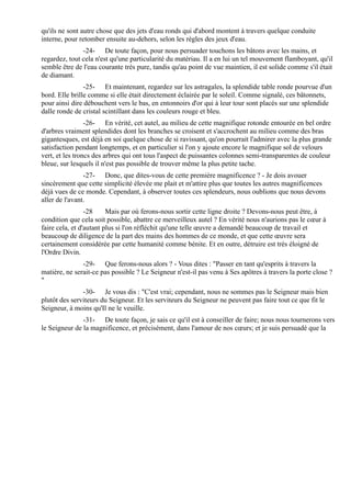 qu'ils ne sont autre chose que des jets d'eau ronds qui d'abord montent à travers quelque conduite
interne, pour retomber ensuite au-dehors, selon les règles des jeux d'eau.
               -24- De toute façon, pour nous persuader touchons les bâtons avec les mains, et
regardez, tout cela n'est qu'une particularité du matériau. Il a en lui un tel mouvement flamboyant, qu'il
semble être de l'eau courante très pure, tandis qu'au point de vue maintien, il est solide comme s'il était
de diamant.
                -25- Et maintenant, regardez sur les astragales, la splendide table ronde pourvue d'un
bord. Elle brille comme si elle était directement éclairée par le soleil. Comme signalé, ces bâtonnets,
pour ainsi dire débouchent vers le bas, en entonnoirs d'or qui à leur tour sont placés sur une splendide
dalle ronde de cristal scintillant dans les couleurs rouge et bleu.
                 -26- En vérité, cet autel, au milieu de cette magnifique rotonde entourée en bel ordre
d'arbres vraiment splendides dont les branches se croisent et s'accrochent au milieu comme des bras
gigantesques, est déjà en soi quelque chose de si ravissant, qu'on pourrait l'admirer avec la plus grande
satisfaction pendant longtemps, et en particulier si l'on y ajoute encore le magnifique sol de velours
vert, et les troncs des arbres qui ont tous l'aspect de puissantes colonnes semi-transparentes de couleur
bleue, sur lesquels il n'est pas possible de trouver même la plus petite tache.
                -27- Donc, que dites-vous de cette première magnificence ? - Je dois avouer
sincèrement que cette simplicité élevée me plait et m'attire plus que toutes les autres magnificences
déjà vues de ce monde. Cependant, à observer toutes ces splendeurs, nous oublions que nous devons
aller de l'avant.
                 -28     Mais par où ferons-nous sortir cette ligne droite ? Devons-nous peut être, à
condition que cela soit possible, abattre ce merveilleux autel ? En vérité nous n'aurions pas le cœur à
faire cela, et d'autant plus si l'on réfléchit qu'une telle œuvre a demandé beaucoup de travail et
beaucoup de diligence de la part des mains des hommes de ce monde, et que cette œuvre sera
certainement considérée par cette humanité comme bénite. Et en outre, détruire est très éloigné de
l'Ordre Divin.
               -29- Que ferons-nous alors ? - Vous dites : "Passer en tant qu'esprits à travers la
matière, ne serait-ce pas possible ? Le Seigneur n'est-il pas venu à Ses apôtres à travers la porte close ?
"
               -30- Je vous dis : "C'est vrai; cependant, nous ne sommes pas le Seigneur mais bien
plutôt des serviteurs du Seigneur. Et les serviteurs du Seigneur ne peuvent pas faire tout ce que fit le
Seigneur, à moins qu'Il ne le veuille.
               -31- De toute façon, je sais ce qu'il est à conseiller de faire; nous nous tournerons vers
le Seigneur de la magnificence, et précisément, dans l'amour de nos cœurs; et je suis persuadé que la
 