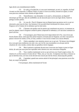 ligne droite sera immédiatement rétablie.
               -32- Et voilà, je l'ai déjà fait, et vous aussi maintenant, en moi; et, regardez, du fond
s'avance un être masculin, il effleure l'autel, et celui-ci s'ouvre au milieu, laissant un espace; et ainsi
nous pouvons continuer notre chemin en ligne droite.
              -33- Naturellement, vous demandez si cet autel a, sérieusement, un dispositif
mécanique qui fait que, dans de semblables cas de nécessité pour suivre une ligne droite, l'autel se
partage en deux parties.
               -34- Je vous dis : Pour le Seigneur tout est disposé pour que puisse servir ce qui est
nécessaire, pour tous les buts. Aux hommes il est accordé d'unir étroitement les choses, mais le
Seigneur est le Créateur de la substance qui les tient unies.
                 -35- L'homme sait quelles sont les parties qui constituent son œuvre, et comment on
peut les séparer; mais le Seigneur connaît la partie composant la substance, et Il sait aussi comment on
peut la diviser.
               -36- C'est pourquoi, pour l'observance de la ligne droite de la Vie, vous n'avez pas
besoin d'autre chose, sinon que d'un amour toujours croissant pour le Seigneur, car alors vous pouvez
passer à travers les roches, le feu, et l'eau, comme si vous n'aviez à lutter avec aucun obstacle.
               -37- J'attire cependant votre attention encore sur ce qui suit : Ne laissez rien échapper
de ce sur quoi nous tomberons sur cette voie, car à la fin vous reconnaîtrez en cela pas mal de
situations de votre monde, comme dans un grandisse miroir magique.
                -38- Mais à présent se présente devant nous à nouveau une longue avenue en ligne
droite; de sorte que nous pouvons reprendre notre chemin avec une conscience tranquille.
                -39- Vous voudriez maintenant savoir ce qui arrivera avec l'autel coupé en deux. Se
réunira-t-il, ou bien restera-t-il ainsi divisé ? Mais, moi, je vous dis : Comprenez-moi bien, et laissez ce
qui est derrière nous, car nous avons devant nous encore pas mal de choses, beaucoup plus grandes.
              -40- Cependant, quand nous aurons atteint le but principal, nous pourrons avoir d'en
haut, un coup d’œil général.
               C'est pourquoi, allons maintenant de l'avant.
 