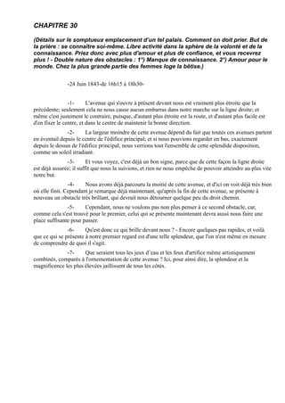 CHAPITRE 30

(Détails sur le somptueux emplacement d’un tel palais. Comment on doit prier. But de
la prière : se connaître soi-même. Libre activité dans la sphère de la volonté et de la
connaissance. Priez donc avec plus d'amour et plus de confiance, et vous recevrez
plus ! - Double nature des obstacles : 1°) Manque de connaissance. 2°) Amour pour le
monde. Chez la plus grande partie des femmes loge la bêtise.)


               -24 Juin 1843-de 16h15 à 18h30-


                -1-      L'avenue qui s'ouvre à présent devant nous est vraiment plus étroite que la
précédente; seulement cela ne nous cause aucun embarras dans notre marche sur la ligne droite; et
même c'est justement le contraire, puisque, d'autant plus étroite est la route, et d'autant plus facile est
d'en fixer le centre, et dans le centre de maintenir la bonne direction.
               -2-     La largeur moindre de cette avenue dépend du fait que toutes ces avenues partent
en éventail depuis le centre de l'édifice principal; et si nous pouvions regarder en bas, exactement
depuis le dessus de l'édifice principal, nous verrions tout l'ensemble de cette splendide disposition,
comme un soleil irradiant.
               -3-       Et vous voyez, c'est déjà un bon signe, parce que de cette façon la ligne droite
est déjà assurée; il suffit que nous la suivions, et rien ne nous empêche de pouvoir atteindre au plus vite
notre but.
                -4-    Nous avons déjà parcouru la moitié de cette avenue, et d'ici on voit déjà très bien
où elle finit. Cependant je remarque déjà maintenant, qu'après la fin de cette avenue, se présente à
nouveau un obstacle très brillant, qui devrait nous détourner quelque peu du droit chemin.
               -5-     Cependant, nous ne voulons pas non plus penser à ce second obstacle, car,
comme cela s'est trouvé pour le premier, celui qui se présente maintenant devra aussi nous faire une
place suffisante pour passer.
               -6-     Qu'est donc ce qui brille devant nous ? - Encore quelques pas rapides, et voilà
que ce qui se présente à notre premier regard est d'une telle splendeur, que l'on n'est même en mesure
de comprendre de quoi il s'agit.
              -7-     Que seraient tous les jeux d’eau et les feux d'artifice même artistiquement
combinés, comparés à l'ornementation de cette avenue ? Ici, pour ainsi dire, la splendeur et la
magnificence les plus élevées jaillissent de tous les côtés.
 