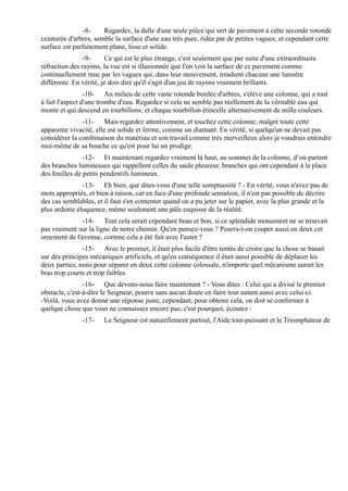 -8-     Regardez, la dalle d'une seule pièce qui sert de pavement à cette seconde rotonde
ceinturée d'arbres, semble la surface d'une eau très pure, ridée par de petites vagues; et cependant cette
surface est parfaitement plane, lisse et solide.
                -9-     Ce qui est le plus étrange, c'est seulement que par suite d'une extraordinaire
réfraction des rayons, la vue est si illusionnée que l'on voit la surface de ce pavement comme
continuellement mue par les vagues qui, dans leur mouvement, irradient chacune une lumière
différente. En vérité, je dois dire qu'il s'agit d'un jeu de rayons vraiment brillants.
                 -10- Au milieu de cette vaste rotonde bordée d'arbres, s'élève une colonne, qui a tout
à fait l'aspect d'une trombe d'eau. Regardez si cela ne semble pas réellement de la véritable eau qui
monte et qui descend en tourbillons; et chaque tourbillon étincelle alternativement de mille couleurs.
               -11- Mais regardez attentivement, et touchez cette colonne; malgré toute cette
apparente vivacité, elle est solide et ferme, comme un diamant. En vérité, si quelqu'un ne devait pas
considérer la combinaison du matériau et son travail comme très merveilleux alors je voudrais entendre
moi-même de sa bouche ce qu'est pour lui un prodige.
                -12- Et maintenant regardez vraiment là haut, au sommet de la colonne, d’où partent
des branches lumineuses qui rappellent celles du saule pleureur, branches qui ont cependant à la place
des feuilles de petits pendentifs lumineux.
               -13- Eh bien, que dites-vous d'une telle somptuosité ? - En vérité, vous n'avez pas de
mots appropriés, et bien à raison, car en face d'une profonde sensation, il n'est pas possible de décrire
des cas semblables, et il faut s'en contenter quand on a pu jeter sur le papier, avec la plus grande et la
plus ardente éloquence, même seulement une pâle esquisse de la réalité.
               -14- Tout cela serait cependant beau et bon, si ce splendide monument ne se trouvait
pas vraiment sur la ligne de notre chemin. Qu'en pensez-vous ? Pourra-t-on couper aussi en deux cet
ornement de l'avenue, comme cela a été fait avec l'autre ?
               -15- Avec le premier, il était plus facile d'être tentés de croire que la chose se basait
sur des principes mécaniques artificiels, et qu'en conséquence il était aussi possible de déplacer les
deux parties; mais pour séparer en deux cette colonne colossale, n'importe quel mécanisme aurait les
bras trop courts et trop faibles.
                -16- Que devons-nous faire maintenant ? - Vous dites : Celui qui a divisé le premier
obstacle, c'est-à-dire le Seigneur, pourra sans aucun doute en faire tout autant aussi avec celui-ci.
-Voilà, vous avez donné une réponse juste; cependant, pour obtenir cela, on doit se conformer à
quelque chose que vous ne connaissez encore pas; c'est pourquoi, écoutez :
               -17-    Le Seigneur est naturellement partout, l'Aide tout-puissant et le Triomphateur de
 