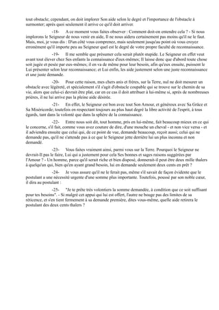 tout obstacle; cependant, on doit implorer Son aide selon le degré et l'importance de l'obstacle à
surmonter; après quoi seulement il arrive ce qu'il doit arriver.
               -18- A ce moment vous faites observer : Comment doit-on entendre cela ? - Si nous
implorons le Seigneur de nous venir en aide, Il ne nous aidera certainement pas moins qu'il ne le faut.
Mais, moi, je vous dis : D'un côté vous comprenez, mais seulement jusqu'au point où vous croyez
erronément qu'il importe peu au Seigneur quel est le degré de votre propre faculté de reconnaissance.
                -19- Il me semble que présumer cela serait plutôt stupide. Le Seigneur en effet veut
avant tout élever chez Ses enfants la connaissance d'eux-mêmes; Il laisse donc que d'abord toute chose
soit jugée et pesée par eux-mêmes; il en va de même pour leur besoin, afin qu'eux ensuite, puissent le
Lui présenter selon leur reconnaissance; et Lui enfin, les aide justement selon une juste reconnaissance
et une juste demande.
                 -20- Pour cette raison, mes chers anis et frères, sur la Terre, nul ne doit mesurer un
obstacle avec légèreté, et spécialement s'il s'agit d'obstacle coupable qui se trouve sur le chemin de sa
vie, alors que celui-ci devrait être plat, car en ce cas il doit attribuer à lui-même si, après de nombreuses
prières, il ne lui arrive pas la pleine aide désirée.
               -21- En effet, le Seigneur est bon avec tout Son Amour, et généreux avec Sa Grâce et
Sa Miséricorde; toutefois en respectant toujours au plus haut degré la libre activité de l'esprit, à tous
égards, tant dans la volonté que dans la sphère de la connaissance.
                -22- Entre nous soit dit, tout homme, pris en lui-même, fait beaucoup mieux en ce qui
le concerne, s'il fait, comme vous avez couture de dire, d'une mouche un cheval - et non vice versa - et
il adviendra ensuite que celui qui, de ce point de vue, demande beaucoup, reçoit aussi; celui qui ne
demande pas, qu'il ne s'attende pas à ce que le Seigneur jette derrière lui un plus inconnu et non
demandé.
                -23- Vous faites vraiment ainsi, parmi vous sur la Terre. Pourquoi le Seigneur ne
devrait-Il pas le faire, Lui qui a justement pour cela Ses bonnes et sages raisons suggérées par
l'Amour ? - Un homme, parce qu'il serait riche et bien disposé, donnerait-il peut être deux mille thalers
à quelqu'un qui, bien qu'en ayant grand besoin, lui en demande seulement deux cents en prêt ?
                -24- Je vous assure qu'il ne le ferait pas, même s'il savait de façon évidente que le
postulant a une nécessité urgente d'une somme plus importante. Toutefois, poussé par son noble cœur,
il dira au postulant :
                 -25- "Je te prête très volontiers la somme demandée, à condition que ce soit suffisant
pour tes besoins". - Si malgré cet appui qui lui est offert, l'autre ne bouge pas des limites de sa
réticence, et s'en tient fermement à sa demande première, dites vous-même, quelle aide retirera le
postulant des deux cents thalers ?
 