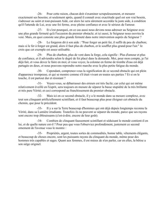 -26- Pour cette raison, chacun doit s'examiner scrupuleusement, et mesurer
exactement ses besoins; et seulement après, quand il connaît avec exactitude quel est son vrai besoin,
s'adresser au saint et tout-puissant Aide, car alors lui sera sûrement accordée la juste aide, à condition
qu'il l'attende de Lui, avec une foi ferme, avec pleine confiance et avec le sérieux de l'amour.
               -27- Et c'est pourquoi, en ce cas aussi nous devons nous adresser au Seigneur avec
une plus grande fermeté qu'à l'occasion du premier obstacle; et ici aussi, le Seigneur nous ouvrira la
voie. Mais, en quoi consiste une plus grande fermeté dans notre intervention auprès du Seigneur ?
                -28- Le forgeron dit à son aide : "Pour forger un petit fer, il suffit de peu de charbon;
mais si le fer à forger est grand, alors il faut plus de charbon, et le soufflet plus grand pour l'air." Je
crois que cet exemple est assez utilisable.
                -29- Plus de charbon, plus de vent dans la forge, cela signifie : Plus d'amour et plus
de confiance, et il adviendra selon le degré de foi placé dans la demande. Moi, pour mon compte, je l'ai
déjà fait, et vous devez le faire en moi; et vous voyez, la colonne en forme de trombe d'eau est déjà
partagée en deux, et nous pouvons reprendre notre marche avec la plus petite fatigue du monde.
                -30- Cependant, comprenez-vous la signification de ce second obstacle qui est plein
d'apparence trompeuse, et qui se montre comme s'il était vivant en toutes ses parties ? Et si on le
touche, il est partout dur et résistant ?
               -31- Voyez-vous, se débarrasser des erreurs est très facile; car celui qui est même
relativement éveillé en l'esprit, sera toujours en mesure de séparer la basse stupidité de la très brillante
et très pure Vérité; et ceci correspond au franchissement du premier obstacle.
               -32- Mais ici en ce second obstacle, il y a le monde dans sa mesure complexe, avec
tout son clinquant artificiellement scintillant, et il faut beaucoup plus pour éloigner cet obstacle du
chemin, que pour le précédent.
               -33- Il y a sur la Terre beaucoup d'hommes qui ont déjà depuis longtemps reconnu la
Vérité, dans sa Lumière irradiante. Toutefois ils ne peuvent se séparer du monde, parce que ses rayons
sont encore trop éblouissants (c'est-à-dire, encore de leur goût).
                -34- Combien de clinquant faussement scintillant et séduisant le monde contient-il en
lui, et de quelle nature est-il ? Pour peu que vous l'observiez profondément, justement ce second
ornement de l'avenue vous le montre :
               -35- Propriétés, argent, toutes sortes de commodités, bonne table, vêtements élégants,
et beaucoup de choses encore, sont les puissants rayons du clinquant du monde, même pour des
hommes très capables et sages. Quant aux femmes, il est mieux de n'en parler, car en elles, la bêtise a
son siège originel.
 