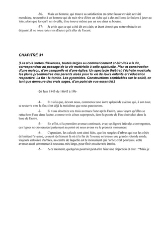 -36- Mais un homme, qui trouve sa satisfaction en cette fausse et vide activité
mondaine, ressemble à un homme qui de nuit rêve d'être un riche qui a des millions de thalers à jeter au
loin; alors que lorsqu'il se réveille, il ne trouve même pas un sou dans sa bourse.
                -37- Je crois que ce qui a été dit est clair; et étant donné que notre obstacle est
dépassé, il ne nous reste rien d'autre qu'à aller de l'avant.




CHAPITRE 31

(Les trois sortes d'avenues, toutes larges au commencement et étroites à la fin,
correspondent au passage de la vie matérielle à celle spirituelle. Plan et construction
d'une maison, d'un campanile et d'une église. Un spectacle théâtral, l’échelle musicale,
les plans préliminaires des parents aisés pour la vie de leurs enfants et l’éducation
respective. La fin : la tombe. Les pyramides. Constructions semblables sur le soleil, en
tant que demeure des vrais sages, d'un point de vue essentiel.)


               -26 Juin 1843-de 16h45 à 19h-


               -1-       Et voilà que, devant nous, commence une autre splendide avenue qui, à son tour,
se resserre vers la fin; c'est déjà la troisième que nous parcourons.
                -2-     Si vous observez ces trois avenues l'une après l'autre, vous voyez qu'elles se
rattachent l'une dans l'autre, comme trois cônes superposés, dont la pointe de l'un s'introduit dans la
base de l'autre.
                -3-     En effet, si la première avenue continuait, avec ses lignes latérales convergentes,
ces lignes se croiseraient justement au point où nous avons vu le premier monument.
               -4-     Cependant, les calculs sont ainsi faits, que les rangées d'arbres qui sur les côtés
délimitent l'avenue, cessent réellement là où à la fin de l'avenue se trouve une grande rotonde ronde,
toujours entourée d'arbres, au centre de laquelle est le monument qui l'orne; c'est pourquoi, cette
avenue aussi commence à nouveau, très large, pour finir ensuite très étroite.
               -5-     A ce moment, quelqu'un pourrait peut-être faire une objection et dire : *Mais je
 