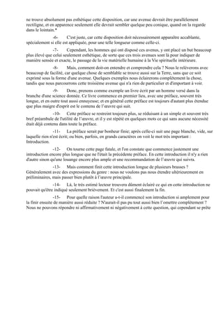 ne trouve absolument pas esthétique cette disposition, car une avenue devrait être parallèlement
rectiligne, et en apparence seulement elle devrait sembler quelque peu conique, quand on la regarde
dans le lointain.*
              -6-      C'est juste, car cette disposition doit nécessairement apparaître accablante,
spécialement si elle est appliquée, pour une telle longueur comme celle-ci.
               -7-     Cependant, les hommes qui ont disposé ces avenus, y ont placé un but beaucoup
plus élevé que celui seulement esthétique, de sorte que ces trois avenues sont là pour indiquer de
manière sensée et exacte, le passage de la vie matérielle humaine à la Vie spirituelle intérieure.
              -8-      Mais, comment doit-on entendre et comprendre cela ? Nous le relèverons avec
beaucoup de facilité, car quelque chose de semblable se trouve aussi sur la Terre, sans que ce soit
exprimé sous la forme d'une avenue. Quelques exemples nous éclairerons complètement la chose,
tandis que nous parcourrons cette troisième avenue qui n'a rien de particulier et d'important à voir.
               -9-     Donc, prenons comme exemple un livre écrit par un homme versé dans la
branche d'une science donnée. Ce livre commence en premier lieu, avec une préface, souvent très
longue, et en outre tout aussi ennuyeuse; et en général cette préface est toujours d'autant plus étendue
que plus maigre d'esprit est le contenu de l’œuvre qui suit.
                -10- Cette préface se restreint toujours plus, se réduisant à un simple et souvent très
bref préambule de l'utilité de l’œuvre, et il y est répété en quelques mots ce qui sans aucune nécessité
était déjà contenu dans toute la préface.
                -11- La préface serait par bonheur finie; après celle-ci suit une page blanche, vide, sur
laquelle rien n'est écrit; ou bien, parfois, en grands caractères on voit le mot très important :
Introduction.
               -12- On tourne cette page fatale, et l'on constate que commence justement une
introduction encore plus longue que ne l'était la précédente préface. En cette introduction il n'y a rien
d'autre sinon qu'une louange encore plus ample et une recommandation de l’œuvre qui suivra.
               -13- Mais comment finit cette introduction longue de plusieurs brasses ?
Généralement avec des expressions du genre : nous ne voulons pas nous étendre ultérieurement en
préliminaires, mais passer bien plutôt à l’œuvre principale.
               -14- Là, le très estimé lecteur trouvera dûment éclairé ce qui en cette introduction ne
pouvait qu'être indiqué seulement brièvement. Et c'est aussi finalement la fin.
                 -15- Pour quelle raison l'auteur a-t-il commencé son introduction si amplement pour
la finir ensuite de manière aussi réduite ? N'aurait-il pas pu tout aussi bien l’omettre complètement ?
Nous ne pouvons répondre ni affirmativement ni négativement à cette question, qui cependant se prête
 