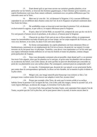 -5-     Etant donné qu'à ce que nous savons sur certaines grandes planètes, et en
particulier sur les Soleils, se trouvent des hommes gigantesques, il faut s'étonner qu'ici toutefois, ces
esprits bienheureux sont tous d'une stature ordinaire, seulement avec ces petites différences que l'on
rencontre aussi sur la Terre.
              -6-      Mais moi je vous dis : Ici, où demeure le Seigneur, il n'y a aucune différence;
cependant le cas est différent dans d'autres zones du Ciel, là où le Seigneur est présent seulement dans
Son Soleil de Grâce.
              -7-     De semblables zones se trouvent avant tout dans le premier Ciel, où demeure
exclusivement la sagesse, et par celle-ci, le respect affectueux pour le Seigneur.
               -8-     Et puis, dans le Ciel du Midi, ou second Ciel, composé de ceux qui du vrai de la
Foi sont passés à l'amour envers le prochain, et de celui-ci, à l'amour pour le Seigneur.
               -9-     Chacun de ces deux Ciels sont en eux et d'eux-mêmes infinis, et comprennent
toutes les innombrables myriades d'esprits qui en leur temps, sur les corps respectifs de l'Univers, ont
vécu avec droiture; et en outre, les deux Ciels sont ainsi répartis.
                 -10- En forme correspondante, les esprits planétaires ont leurs demeures libres et
bienheureuses, justement en cet emplacement du Ciel où se trouve, du point de vue naturel, le corps
terrestre où ils ont passé leur vie physique. Toutefois, vous devez vous représenter ce Ciel de sorte que
son espace infiniment étendu embrasse en soi tous les Soleils et toutes les planètes, comme chaque
point particulier de l'espace.
                -11- Vous vous demandez comment cela est possible, étant donné qu'il y a en premier
lieu trois Ciels séparés, alors que les planètes ne le sont pas, et qu'en outre les planètes sont au-dessus
ou au-dessous du Soleil, c'est à dire autour, de sorte qu'elles ne peuvent absolument pas concorder au
point de vue planimétrie avec une surface plane. Par conséquent, comment peut-on comprendre cela?
                -12- Je vous dis : Certainement que, du point de vue naturel, ce ne serait point facile;
par contre dans la correspondance spirituelle, la chose est très faisable, de la manière la plus évidente et
la plus claire;
              -13- Malgré cela, une image naturelle peut beaucoup vous éclairer ce fait; c’est
pourquoi nous voulons tenter d'en trouver une adaptée à notre but; écoutez donc!
               -14- Prenez par exemple vôtre Terre, de sorte que le terrain solide et sa surface
habitée forme le premier Ciel; la région de l'air, c'est à dire celle des nuages, forme le second Ciel; et la
vaste région éthérique, au-dessus des nuages, le troisième Ciel le plus élevé.
                -15- Ces trois Ciels, bien qu'étant l'un dans l'autre, sont cependant bien séparés l'un de
l'autre, au point que du Ciel le plus bas, nul ne peut passer dans le second, et moins encore dans le
 