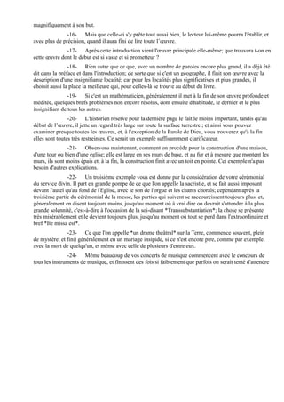 magnifiquement à son but.
               -16- Mais que celle-ci s'y prête tout aussi bien, le lecteur lui-même pourra l'établir, et
avec plus de précision, quand il aura fini de lire toute l’œuvre.
              -17- Après cette introduction vient l'œuvre principale elle-même; que trouvera t-on en
cette œuvre dont le début est si vaste et si prometteur ?
                -18- Rien autre que ce que, avec un nombre de paroles encore plus grand, il a déjà été
dit dans la préface et dans l'introduction; de sorte que si c'est un géographe, il finit son œuvre avec la
description d'une insignifiante localité; car pour les localités plus significatives et plus grandes, il
choisit aussi la place la meilleure qui, pour celles-là se trouve au début du livre.
                -19- Si c'est un mathématicien, généralement il met à la fin de son œuvre profonde et
méditée, quelques brefs problèmes non encore résolus, dont ensuite d'habitude, le dernier et le plus
insignifiant de tous les autres.
                -20- L'historien réserve pour la dernière page le fait le moins important, tandis qu'au
début de l’œuvre, il jette un regard très large sur toute la surface terrestre ; et ainsi vous pouvez
examiner presque toutes les œuvres, et, à l'exception de la Parole de Dieu, vous trouverez qu'à la fin
elles sont toutes très restreintes. Ce serait un exemple suffisamment clarificateur.
               -21- Observons maintenant, comment on procède pour la construction d'une maison,
d'une tour ou bien d'une église; elle est large en ses murs de base, et au fur et à mesure que montent les
murs, ils sont moins épais et, à la fin, la construction finit avec un toit en pointe. Cet exemple n'a pas
besoin d'autres explications.
                -22- Un troisième exemple vous est donné par la considération de votre cérémonial
du service divin. Il part en grande pompe de ce que l'on appelle la sacristie, et se fait aussi imposant
devant l'autel qu'au fond de l'Eglise, avec le son de l'orgue et les chants chorals; cependant après la
troisième partie du cérémonial de la messe, les parties qui suivent se raccourcissent toujours plus, et,
généralement en disent toujours moins, jusqu'au moment où à vrai dire on devrait s'attendre à la plus
grande solennité, c'est-à-dire à l'occasion de la soi-disant *Transsubstantiation*; la chose se présente
très misérablement et le devient toujours plus, jusqu'au moment où tout se perd dans l'extraordinaire et
bref *Ite missa est*.
               -23- Ce que l'on appelle *un drame théâtral* sur la Terre, commence souvent, plein
de mystère, et finit généralement en un mariage insipide, si ce n'est encore pire, comme par exemple,
avec la mort de quelqu'un, et même avec celle de plusieurs d'entre eux.
               -24- Même beaucoup de vos concerts de musique commencent avec le concours de
tous les instruments de musique, et finissent des fois si faiblement que parfois on serait tenté d'attendre
 
