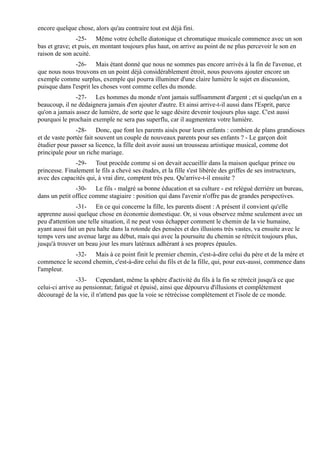 encore quelque chose, alors qu'au contraire tout est déjà fini.
                -25- Même votre échelle diatonique et chromatique musicale commence avec un son
bas et grave; et puis, en montant toujours plus haut, on arrive au point de ne plus percevoir le son en
raison de son acuité.
               -26- Mais étant donné que nous ne sommes pas encore arrivés à la fin de l'avenue, et
que nous nous trouvons en un point déjà considérablement étroit, nous pouvons ajouter encore un
exemple comme surplus, exemple qui pourra illuminer d'une claire lumière le sujet en discussion,
puisque dans l'esprit les choses vont comme celles du monde.
               -27- Les hommes du monde n'ont jamais suffisamment d'argent ; et si quelqu'un en a
beaucoup, il ne dédaignera jamais d'en ajouter d'autre. Et ainsi arrive-t-il aussi dans l'Esprit, parce
qu'on a jamais assez de lumière, de sorte que le sage désire devenir toujours plus sage. C'est aussi
pourquoi le prochain exemple ne sera pas superflu, car il augmentera votre lumière.
               -28- Donc, que font les parents aisés pour leurs enfants : combien de plans grandioses
et de vaste portée fait souvent un couple de nouveaux parents pour ses enfants ? - Le garçon doit
étudier pour passer sa licence, la fille doit avoir aussi un trousseau artistique musical, comme dot
principale pour un riche mariage.
               -29- Tout procède comme si on devait accueillir dans la maison quelque prince ou
princesse. Finalement le fils a chevé ses études, et la fille s'est libérée des griffes de ses instructeurs,
avec des capacités qui, à vrai dire, comptent très peu. Qu'arrive-t-il ensuite ?
               -30- Le fils - malgré sa bonne éducation et sa culture - est relégué derrière un bureau,
dans un petit office comme stagiaire : position qui dans l'avenir n'offre pas de grandes perspectives.
                -31- En ce qui concerne la fille, les parents disent : A présent il convient qu'elle
apprenne aussi quelque chose en économie domestique. Or, si vous observez même seulement avec un
peu d'attention une telle situation, il ne peut vous échapper comment le chemin de la vie humaine,
ayant aussi fait un peu halte dans la rotonde des pensées et des illusions très vastes, va ensuite avec le
temps vers une avenue large au début, mais qui avec la poursuite du chemin se rétrécit toujours plus,
jusqu'à trouver un beau jour les murs latéraux adhérant à ses propres épaules.
             -32- Mais à ce point finit le premier chemin, c'est-à-dire celui du père et de la mère et
commence le second chemin, c'est-à-dire celui du fils et de la fille, qui, pour eux-aussi, commence dans
l'ampleur.
                -33- Cependant, même la sphère d'activité du fils à la fin se rétrécit jusqu'à ce que
celui-ci arrive au pensionnat; fatigué et épuisé, ainsi que dépourvu d'illusions et complètement
découragé de la vie, il n'attend pas que la voie se rétrécisse complètement et l'isole de ce monde.
 