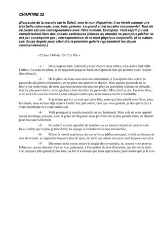 CHAPITRE 32

(Poursuite de la marche sur le Soleil, vers le mur d'enceinte; il se révèle comme une
très belle colonnade, avec trois galeries. Le grand et bel escalier monumental. Tout en
ce palais est une correspondance avec l'être humain. Exemples. Tout esprit qui est
complètement libre des choses extérieures (choses du monde) ne peut plus pécher, et
est par conséquent pur ; correspondance de la mort physique corporelle, et sa nature.
Les douze degrés pour atteindre la première galerie représentent les douze
commandements.)


               -27 Juin 1843-de 17h15 à 19h. -


               -1-      D'ici jusqu'au mur, il devrait y avoir encore deux milles, c'est-à-dire huit mille
klafters. La zone est plane, et en regardant jusqu'au fond, on n'aperçoit rien qui pourrait avoir l'aspect
d'un obstacle.
                 -2-     De la place où nous nous trouvons maintenant, à l'exception d'un cercle de
pyramides de petites dimensions, on ne peut rien apercevoir d'autre. Mais aucune pyramide ne se
trouve sur notre route, de sorte que nous ne pouvons pas non plus les considérer comme un obstacle;
tout au plus pourrait-il y avoir quelque chose derrière les pyramides. Mais, bref, je dis: En avant donc,
et ce sera à la voie elle-même à nous indiquer contre quoi nous aurons encore à combattre.
                -3-     Si je n'étais pas ici, en tant que votre hôte, mais que bien plutôt vous fûtes, vous,
les miens, nous serions déjà arrivés à notre but; par contre, bien que vous guidant, je dois participer à
votre incertitude et à votre indécision.
               -4-    Voilà pourquoi la marche procède un peu lentement. Mais cela ne nous apporte
aucun dommage, puisque, avec la grâce du Seigneur, nous profitons de la plus grande durée du chemin
pour l'occuper utilement.
                -5-     En outre il est très agréable de marcher sur ce terrain velouté de couleur vert-
bleu; si bien que la plus grande durée du voyage se transforme en une satisfaction.
              -6-      Même la moitié supérieure du merveilleux édifice principal, visible au-dessus du
mur d'enceinte, se rapproche toujours plus de nous, de sorte que même nos yeux sont toujours occupés.
               -7-     Désormais nous avons atteint la rangée des pyramides, et, comme vous pouvez
l'observer, aucun obstacle n'est en vue, justement, à l'exception du mur d'enceinte, qui devient à notre
vue, toujours plus grand et plus haut, au fur et à mesure que nous approchons; pour autant que je le vois
 