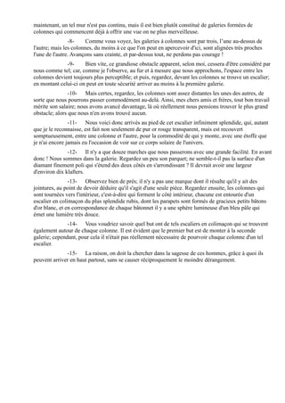 maintenant, un tel mur n'est pas continu, mais il est bien plutôt constitué de galeries formées de
colonnes qui commencent déjà à offrir une vue on ne plus merveilleuse.
                -8-     Comme vous voyez, les galeries à colonnes sont par trois, l’une au-dessus de
l'autre; mais les colonnes, du moins à ce que l'on peut en apercevoir d'ici, sont alignées très proches
l'une de l'autre. Avançons sans crainte, et par-dessus tout, ne perdons pas courage !
              -9-     Bien vite, ce grandiose obstacle apparent, selon moi, cessera d'être considéré par
nous comme tel; car, comme je l'observe, au fur et à mesure que nous approchons, l'espace entre les
colonnes devient toujours plus perceptible; et puis, regardez, devant les colonnes se trouve un escalier;
en montant celui-ci on peut en toute sécurité arriver au moins à la première galerie.
                -10- Mais certes, regardez, les colonnes sont assez distantes les unes des autres, de
sorte que nous pourrons passer commodément au-delà. Ainsi, mes chers amis et frères, tout bon travail
mérite son salaire; nous avons avancé davantage, là où réellement nous pensions trouver le plus grand
obstacle; alors que nous n'en avons trouvé aucun.
                -11- Nous voici donc arrivés au pied de cet escalier infiniment splendide, qui, autant
que je le reconnaisse, est fait non seulement de pur or rouge transparent, mais est recouvert
somptueusement, entre une colonne et l'autre, pour la commodité de qui y monte, avec une étoffe que
je n'ai encore jamais eu l'occasion de voir sur ce corps solaire de l'univers.
               -12- Il n'y a que douze marches que nous passerons avec une grande facilité. En avant
donc ! Nous sommes dans la galerie. Regardez un peu son parquet; ne semble-t-il pas la surface d'un
diamant finement poli qui s'étend des deux côtés en s'arrondissant ? Il devrait avoir une largeur
d'environ dix klafters.
                -13- Observez bien de près; il n'y a pas une marque dont il résulte qu'il y ait des
jointures, au point de devoir déduire qu'il s'agit d'une seule pièce. Regardez ensuite, les colonnes qui
sont tournées vers l'intérieur, c'est-à-dire qui forment le côté intérieur, chacune est entourée d'un
escalier en colimaçon du plus splendide rubis, dont les parapets sont formés de gracieux petits bâtons
d'or blanc, et en correspondance de chaque bâtonnet il y a une sphère lumineuse d'un bleu pâle qui
émet une lumière très douce.
               -14- Vous voudriez savoir quel but ont de tels escaliers en colimaçon qui se trouvent
également autour de chaque colonne. Il est évident que le premier but est de monter à la seconde
galerie; cependant, pour cela il n'était pas réellement nécessaire de pourvoir chaque colonne d'un tel
escalier.
              -15- La raison, on doit la chercher dans la sagesse de ces hommes, grâce à quoi ils
peuvent arriver en haut partout, sans se causer réciproquement le moindre dérangement.
 
