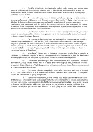 -16- En effet, ces colonnes représentent les maîtres ou les guides; mais comme aucun
guide ou maître ne peut être constitué sans que, sous sa direction, on ne puisse arriver en haut, de
même aucune de ces colonnes correspondantes ne peut être exempte d'un escalier en colimaçon qui
justement conduit en haut.
                -17- A ce moment vous demandez: Et pourquoi alors, toujours pour cette raison, les
colonnes de la rangée extérieure ne sont-elles pas pourvues d'un escalier ? - Ceci, voyez-vous, est aussi
à la base de la sagesse des hommes, par suite de laquelle les colonnes de la rangée extérieure
représentent aussi les maîtres, mais des maîtres de constitution naturelle, donc, enseignant des choses
extérieures. Ceux-là cependant, avec leur branche d'enseignement ne peuvent élever personne, et c'est
pourquoi ces colonnes extérieures sont sans marches.
               -18- Une chose est certaine: Vous pouvez observer ici ce que vous voulez, mais vous
trouverez partout une parfaite et intime correspondance avec les situations ou les circonstances, tant
extérieures qu'intérieures de l'homme.
                -19- Par exemple le chemin parcouru par nous depuis la troisième avenue jusqu'ici,
nous a semblé très monotone. En effet, il n'y avait rien en dehors du très beau sol, et cette maigre
rangée de pyramides, en rien voyante; puis ce mur d'enceinte que nous considérons comme un grand
obstacle, mais qui se révéla ensuite, heureusement, comme de spacieuses galeries; et enfin sur le mur,
la moitié de l'édifice principal. Cependant, c'était là tout ce qui s'était présenté à notre vue durant le
chemin, au long de la libre plaine.
                -20- Vous êtes d'avis que, sous ce panorama extrêmement simple, il ne devrait rien se
cacher de très important, du point de vue des correspondances. Moi, par contre, je vous dis: Réellement
en ce voyage quelque peu ennuyeux, il y a quelque chose d'extraordinairement profond.
                -21- C'était certes peu ce sur quoi nous sommes tombés; mais, comme dit l'un de vos
proverbes: *Au sage il suffit de peu, mais en ce peu il trouve beaucoup*; et ainsi, dans notre cas aussi
ce peu était disposé de sorte qu'il pût être pour tous entièrement suffisant, si nous l'observons seulement
avec un regard relativement sage.
              -22- Cependant, afin que vous puissiez vous en faire une petite idée, pour le moment
je veux vous donner seulement de petites indications; et en les suivant vous pourrez avec peu de peine,
trouver par vous-mêmes ce qu'il y a de profond.
                -23- Venant des trois avenues, c'est-à-dire des trois degrés de la mortification (voies
de l'humilité) à savoir: corporelle, animique et spirituelle, nous sommes arrivés soudain dans un espace
libre, ou bien, comme correspondance, dans la liberté intérieure de l'esprit, et ceci avec les moyens que
le Seigneur Lui-Même avait prédisposés pour nous; et ces moyens sont la sagesse extérieure de la
Doctrine du Seigneur, que l’homme doit observer à la lettre, jusqu'à ce qu'il arrive à la connaissance
 