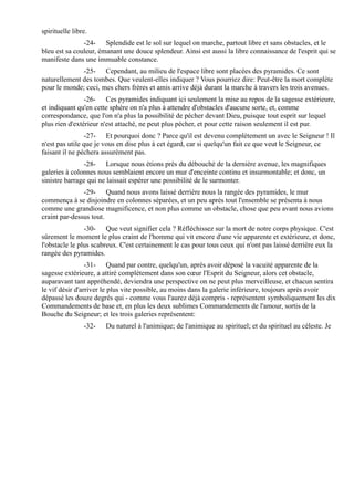 spirituelle libre.
               -24- Splendide est le sol sur lequel on marche, partout libre et sans obstacles, et le
bleu est sa couleur, émanant une douce splendeur. Ainsi est aussi la libre connaissance de l'esprit qui se
manifeste dans une immuable constance.
              -25- Cependant, au milieu de l'espace libre sont placées des pyramides. Ce sont
naturellement des tombes. Que veulent-elles indiquer ? Vous pourriez dire: Peut-être la mort complète
pour le monde; ceci, mes chers frères et amis arrive déjà durant la marche à travers les trois avenues.
                -26- Ces pyramides indiquant ici seulement la mise au repos de la sagesse extérieure,
et indiquant qu'en cette sphère on n'a plus à attendre d'obstacles d'aucune sorte, et, comme
correspondance, que l'on n'a plus la possibilité de pécher devant Dieu, puisque tout esprit sur lequel
plus rien d'extérieur n'est attaché, ne peut plus pécher, et pour cette raison seulement il est pur.
                 -27- Et pourquoi donc ? Parce qu'il est devenu complètement un avec le Seigneur ! Il
n'est pas utile que je vous en dise plus à cet égard, car si quelqu'un fait ce que veut le Seigneur, ce
faisant il ne péchera assurément pas.
               -28- Lorsque nous étions près du débouché de la dernière avenue, les magnifiques
galeries à colonnes nous semblaient encore un mur d'enceinte continu et insurmontable; et donc, un
sinistre barrage qui ne laissait espérer une possibilité de le surmonter.
               -29- Quand nous avons laissé derrière nous la rangée des pyramides, le mur
commença à se disjoindre en colonnes séparées, et un peu après tout l'ensemble se présenta à nous
comme une grandiose magnificence, et non plus comme un obstacle, chose que peu avant nous avions
craint par-dessus tout.
                -30- Que veut signifier cela ? Réfléchissez sur la mort de notre corps physique. C'est
sûrement le moment le plus craint de l'homme qui vit encore d'une vie apparente et extérieure, et donc,
l'obstacle le plus scabreux. C'est certainement le cas pour tous ceux qui n'ont pas laissé derrière eux la
rangée des pyramides.
                 -31- Quand par contre, quelqu'un, après avoir déposé la vacuité apparente de la
sagesse extérieure, a attiré complètement dans son cœur l'Esprit du Seigneur, alors cet obstacle,
auparavant tant appréhendé, deviendra une perspective on ne peut plus merveilleuse, et chacun sentira
le vif désir d'arriver le plus vite possible, au moins dans la galerie inférieure, toujours après avoir
dépassé les douze degrés qui - comme vous l'aurez déjà compris - représentent symboliquement les dix
Commandements de base et, en plus les deux sublimes Commandements de l'amour, sortis de la
Bouche du Seigneur; et les trois galeries représentent:
                -32-   Du naturel à l'animique; de l'animique au spirituel; et du spirituel au céleste. Je
 