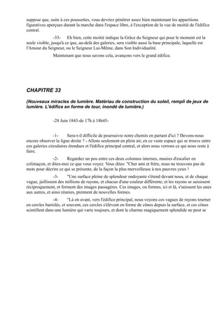 suppose que, suite à ces poussettes, vous devriez pénétrer assez bien maintenant les apparitions
figuratives aperçues durant la marche dans l'espace libre, à l'exception de la vue de moitié de l'édifice
central.
                -33- Eh bien, cette moitié indique la Grâce du Seigneur qui pour le moment est la
seule visible, jusqu'à ce que, au-delà des galeries, sera visible aussi la base principale, laquelle est
l'Amour du Seigneur, ou le Seigneur Lui-Même, dans Son Individualité.
               Maintenant que nous savons cela, avançons vers le grand édifice.




CHAPITRE 33

(Nouveaux miracles de lumière. Matériau de construction du soleil, rempli de jeux de
lumière. L'édifice en forme de tour, inondé de lumière.)


               -28 Juin 1843-de 17h à 18h45-


                -1-     Sera-t-il difficile de poursuivre notre chemin en partant d'ici ? Devons-nous
encore observer la ligne droite ? - Allons seulement en plein air, en ce vaste espace qui se trouve entre
ces galeries circulaires étendues et l'édifice principal central, et alors nous verrons ce qui nous reste à
faire.
               -2-    Regardez un peu entre ces deux colonnes internes, munies d'escalier en
colimaçon, et dites-moi ce que vous voyez. Vous dites: "Cher ami et frère, nous ne trouvons pas de
mots pour décrire ce qui se présente, de la façon la plus merveilleuse à nos pauvres yeux !
                -3-     "Une surface pleine de splendeur ondoyante s'étend devant nous, et de chaque
vague, jaillissent des millions de rayons, et chacun d'une couleur différente; et les rayons se saisissent
réciproquement, et forment des images passagères. Ces images, ou formes, ici et là, s'unissent les unes
aux autres, et ainsi réunies, prennent de nouvelles formes.
                -4-     "Là en avant, vers l'édifice principal, nous voyons ces vagues de rayons tourner
en cercles bariolés, et souvent, ces cercles s'élèvent en forme de cônes depuis la surface, et ces cônes
scintillent dans une lumière qui varie toujours, et dont le charme magiquement splendide ne peut se
 