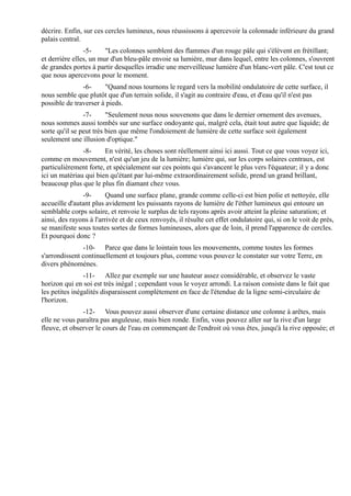 décrire. Enfin, sur ces cercles lumineux, nous réussissons à apercevoir la colonnade inférieure du grand
palais central.
                -5-     "Les colonnes semblent des flammes d'un rouge pâle qui s'élèvent en frétillant;
et derrière elles, un mur d'un bleu-pâle envoie sa lumière, mur dans lequel, entre les colonnes, s'ouvrent
de grandes portes à partir desquelles irradie une merveilleuse lumière d'un blanc-vert pâle. C'est tout ce
que nous apercevons pour le moment.
               -6-     "Quand nous tournons le regard vers la mobilité ondulatoire de cette surface, il
nous semble que plutôt que d'un terrain solide, il s'agit au contraire d'eau, et d'eau qu'il n'est pas
possible de traverser à pieds.
                -7-      "Seulement nous nous souvenons que dans le dernier ornement des avenues,
nous sommes aussi tombés sur une surface ondoyante qui, malgré cela, était tout autre que liquide; de
sorte qu'il se peut très bien que même l'ondoiement de lumière de cette surface soit également
seulement une illusion d'optique."
               -8-     En vérité, les choses sont réellement ainsi ici aussi. Tout ce que vous voyez ici,
comme en mouvement, n'est qu'un jeu de la lumière; lumière qui, sur les corps solaires centraux, est
particulièrement forte, et spécialement sur ces points qui s'avancent le plus vers l'équateur; il y a donc
ici un matériau qui bien qu'étant par lui-même extraordinairement solide, prend un grand brillant,
beaucoup plus que le plus fin diamant chez vous.
               -9-       Quand une surface plane, grande comme celle-ci est bien polie et nettoyée, elle
accueille d'autant plus avidement les puissants rayons de lumière de l'éther lumineux qui entoure un
semblable corps solaire, et renvoie le surplus de tels rayons après avoir atteint la pleine saturation; et
ainsi, des rayons à l'arrivée et de ceux renvoyés, il résulte cet effet ondulatoire qui, si on le voit de près,
se manifeste sous toutes sortes de formes lumineuses, alors que de loin, il prend l'apparence de cercles.
Et pourquoi donc ?
               -10- Parce que dans le lointain tous les mouvements, comme toutes les formes
s'arrondissent continuellement et toujours plus, comme vous pouvez le constater sur votre Terre, en
divers phénomènes.
                -11- Allez par exemple sur une hauteur assez considérable, et observez le vaste
horizon qui en soi est très inégal ; cependant vous le voyez arrondi. La raison consiste dans le fait que
les petites inégalités disparaissent complètement en face de l'étendue de la ligne semi-circulaire de
l'horizon.
               -12- Vous pouvez aussi observer d'une certaine distance une colonne à arêtes, mais
elle ne vous paraîtra pas anguleuse, mais bien ronde. Enfin, vous pouvez aller sur la rive d'un large
fleuve, et observer le cours de l'eau en commençant de l'endroit où vous êtes, jusqu'à la rive opposée; et
 