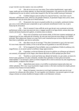 ce qui vient de vous être exposé, vous sera confirmé.
               -13- Près de la rive où vous vous tenez, l'eau coulera régulièrement, vague après
vague, tandis que sur la berge opposée, en observant plus longuement, vous apercevrez des cercles qui
s'engloutissent les uns les autres, cercles dans lesquels le flux de l'eau semble tournoyer lentement.
               -14- Combien inégaux sont en surface les corps de l'univers: votre Terre vous le
démontre suffisamment; mais, observés à de grandes distances, ils prennent l'aspect d'un cercle, sinon
parfaitement rond, du moins plan sur le bord extérieur.
              -15- On pourrait citer encore un grand nombre de ces exemples, seulement j'estime
que ceux-ci sont suffisants pour comprendre ce qui se présente actuellement à notre vue, et qui a
beaucoup de miraculeux.
               -16- Pour le moment il nous suffit de savoir que devant vous se présente un terrain
parfaitement solide, et que nous pouvons nous y engager aussitôt et en ligne droite; sortons donc sans
retard et de bonne humeur de la galerie, et mettons nous en chemin.
                -17- Nous voici à l'extérieur sur le terrain solide, et d'où nous sommes maintenant, on
n'aperçoit pas les jeux ondoyants de la lumière, de sorte que nous pouvons nous diriger vers l'édifice
principal. Mais auparavant, donnez un coup d’œil à cette construction qui se trouve déjà devant nous
dans toute sa splendeur, que rien ne cache plus.
                -18- Que dites-vous de cet ouvrage ? Vous dites exactement ce que je dis moi aussi:
Ici cesse toute expression verbale, et l'on se tait devant un tel grandiose et une telle élévation !
              -19- Si l'on imaginait la Tour de Babel, mais en multipliant à l'infini la noblesse et la
magnificence, on en aurait à peine la meilleure image approximative.
              -20- Cependant, on devrait éliminer de la tour les galeries en colimaçon qui mènent à
son sommet, et la partager en dix étages, dont chacun décrirait un cercle quelque peu plus étroit.
                -21- Toutefois ce serait une forme nue, dénuée de lumière; ici, par contre, on trouve la
forme la plus grandiose et la plus solennelle, inondée d'une splendeur et d'une gloire de lumière
indescriptibles. C'est pourquoi, quant à la forme imaginée elle se tient au-dessous de cette magnificence
indescriptible, et dépasse tout concept !
               -22- Approchons-nous encore, et cet édifice se présentera toujours plus dans son
infinie splendeur. D'ici vous voyez la première rangée comme si elle était constituée de simples grosses
colonnes d'une hauteur de trente klafters.
              -23- Quant à la hauteur, vous pouvez avoir jugé exactement, mais non en ce qui
concerne les colonnes par elles-mêmes. Si vous regardez avec attention, vous pourrez apercevoir que
chaque colonne est comme doublée de hampes rondes ou de bâtonnets verticaux.
 