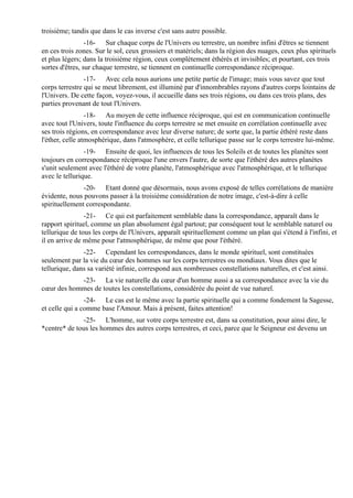 troisième; tandis que dans le cas inverse c'est sans autre possible.
                 -16- Sur chaque corps de l'Univers ou terrestre, un nombre infini d'êtres se tiennent
en ces trois zones. Sur le sol, ceux grossiers et matériels; dans la région des nuages, ceux plus spirituels
et plus légers; dans la troisième région, ceux complètement éthérés et invisibles; et pourtant, ces trois
sortes d'êtres, sur chaque terrestre, se tiennent en continuelle correspondance réciproque.
                -17- Avec cela nous aurions une petite partie de l'image; mais vous savez que tout
corps terrestre qui se meut librement, est illuminé par d'innombrables rayons d'autres corps lointains de
l'Univers. De cette façon, voyez-vous, il accueille dans ses trois régions, ou dans ces trois plans, des
parties provenant de tout l'Univers.
                 -18- Au moyen de cette influence réciproque, qui est en communication continuelle
avec tout l'Univers, toute l'influence du corps terrestre se met ensuite en corrélation continuelle avec
ses trois régions, en correspondance avec leur diverse nature; de sorte que, la partie éthéré reste dans
l'éther, celle atmosphérique, dans l'atmosphère, et celle tellurique passe sur le corps terrestre lui-même.
                -19- Ensuite de quoi, les influences de tous les Soleils et de toutes les planètes sont
toujours en correspondance réciproque l'une envers l'autre, de sorte que l'éthéré des autres planètes
s'unit seulement avec l'éthéré de votre planète, l'atmosphérique avec l'atmosphérique, et le tellurique
avec le tellurique.
               -20- Etant donné que désormais, nous avons exposé de telles corrélations de manière
évidente, nous pouvons passer à la troisième considération de notre image, c'est-à-dire à celle
spirituellement correspondante.
                -21- Ce qui est parfaitement semblable dans la correspondance, apparaît dans le
rapport spirituel, comme un plan absolument égal partout; par conséquent tout le semblable naturel ou
tellurique de tous les corps de l'Univers, apparaît spirituellement comme un plan qui s'étend à l'infini, et
il en arrive de même pour l'atmosphérique, de même que pour l'éthéré.
               -22- Cependant les correspondances, dans le monde spirituel, sont constituées
seulement par la vie du cœur des hommes sur les corps terrestres ou mondiaux. Vous dites que le
tellurique, dans sa variété infinie, correspond aux nombreuses constellations naturelles, et c'est ainsi.
            -23- La vie naturelle du cœur d'un homme aussi a sa correspondance avec la vie du
cœur des hommes de toutes les constellations, considérée du point de vue naturel.
                -24- Le cas est le même avec la partie spirituelle qui a comme fondement la Sagesse,
et celle qui a comme base l'Amour. Mais à présent, faites attention!
              -25- L'homme, sur votre corps terrestre est, dans sa constitution, pour ainsi dire, le
*centre* de tous les hommes des autres corps terrestres, et ceci, parce que le Seigneur est devenu un
 