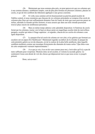 -24- Maintenant que nous sommes plus près, on peut apercevoir que ces colonnes qui,
à une certaine distance, semblaient simples, sont de plus près formées de plusieurs colonnes, placées en
cercle, et qui de loin semblent des bâtonnets appliqués à une grosse couronne.
                -25- Et voilà, nous sommes arrivés heureusement au pied du grand escalier de
l'édifice central, et nous constatons que chacune de ces colonnes principales se compose d'un cercle de
colonnes plus fines qui sont suffisamment distantes l'une de l'autre de sorte que nous pouvons passer au
milieu, atteindre la rotonde qu'elles forment, et nous assurer que dans une telle rotonde pourraient
trouver place encore de nombreuses personnes.
               -26- Mais en même temps admirez cette splendide disposition: A l'intérieur du cercle
formé par les colonnes, tourne vers le haut en douce pente un magnifique escalier doté de merveilleux
parapets, escalier qui mène à l'étage supérieur ; et regardez, chacun de ces cercles de colonnes a une
égale disposition.
               -27- Le parquet d'un tel cercle de colonne est vert clair, et les galeries que forment ces
escaliers ont un aspect d'or flamboyant ! Maintenant regardez au-dehors de la rotonde; le parquet de
cette première galerie au rez-de-chaussée, est de la couleur de la plus belle améthyste, dans laquelle
semblent enchâssés comme une mosaïque d'ornements des diamants de toutes sortes ! Que dites-vous
de cette somptuosité vraiment impressionnante ?
               -28- A ce que je vois, il en est de vous comme pour moi, c'est-à-dire qu'il n'y a pas de
mots suffisants pour s'exprimer. Montons donc un tel escalier, et visitons la seconde galerie. Là
seulement il nous sera donné de voir des choses qui dépasseront tout ce que nous avons vu jusqu'à
présent.
              Donc, suivez-moi !
 