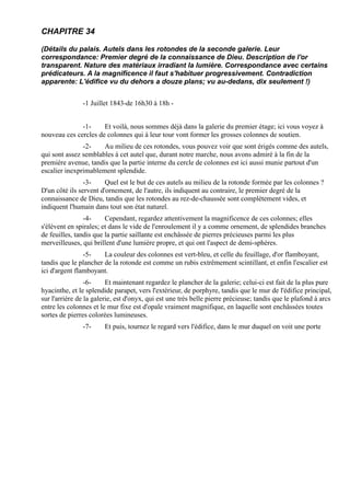 CHAPITRE 34

(Détails du palais. Autels dans les rotondes de la seconde galerie. Leur
correspondance: Premier degré de la connaissance de Dieu. Description de l'or
transparent. Nature des matériaux irradiant la lumière. Correspondance avec certains
prédicateurs. A la magnificence il faut s'habituer progressivement. Contradiction
apparente: L'édifice vu du dehors a douze plans; vu au-dedans, dix seulement !)


               -1 Juillet 1843-de 16h30 à 18h -


              -1-     Et voilà, nous sommes déjà dans la galerie du premier étage; ici vous voyez à
nouveau ces cercles de colonnes qui à leur tour vont former les grosses colonnes de soutien.
               -2-    Au milieu de ces rotondes, vous pouvez voir que sont érigés comme des autels,
qui sont assez semblables à cet autel que, durant notre marche, nous avons admiré à la fin de la
première avenue, tandis que la partie interne du cercle de colonnes est ici aussi munie partout d'un
escalier inexprimablement splendide.
                -3-     Quel est le but de ces autels au milieu de la rotonde formée par les colonnes ?
D'un côté ils servent d'ornement, de l'autre, ils indiquent au contraire, le premier degré de la
connaissance de Dieu, tandis que les rotondes au rez-de-chaussée sont complètement vides, et
indiquent l'humain dans tout son état naturel.
                -4-     Cependant, regardez attentivement la magnificence de ces colonnes; elles
s'élèvent en spirales; et dans le vide de l'enroulement il y a comme ornement, de splendides branches
de feuilles, tandis que la partie saillante est enchâssée de pierres précieuses parmi les plus
merveilleuses, qui brillent d'une lumière propre, et qui ont l'aspect de demi-sphères.
                -5-    La couleur des colonnes est vert-bleu, et celle du feuillage, d'or flamboyant,
tandis que le plancher de la rotonde est comme un rubis extrêmement scintillant, et enfin l'escalier est
ici d'argent flamboyant.
                 -6-     Et maintenant regardez le plancher de la galerie; celui-ci est fait de la plus pure
hyacinthe, et le splendide parapet, vers l'extérieur, de porphyre, tandis que le mur de l'édifice principal,
sur l'arrière de la galerie, est d'onyx, qui est une très belle pierre précieuse; tandis que le plafond à arcs
entre les colonnes et le mur fixe est d'opale vraiment magnifique, en laquelle sont enchâssées toutes
sortes de pierres colorées lumineuses.
               -7-      Et puis, tournez le regard vers l'édifice, dans le mur duquel on voit une porte
 