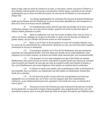 haute et large, entre un cercle de colonnes et un autre; et cette porte, comme vous pouvez l'observer, a
deux battants, dont les gonds sont assurés à une huisserie centrale unique, consistant en une colonne
quadrangulaire qui se trouve au milieu de la porte, de sorte que de tels battants ne s'ouvrent pas de
chaque côté.
               -8-       La colonne quadrangulaire est constituée d'un morceau de diamant flamboyant,
tandis que les battants sont d'or flamboyant, et qui est encore plus splendide que celui transparent, et
dont sur la Terre on ne trouve rien de semblable.
                -9-     L'or transparent par contre, pourrait sans autre être produit sur la Terre, avec la
vitrification, puisque vous savez que tous les métaux, quand ils ont résisté au plus haut degré de
chaleur, brûlent justement à ce point.
                -10- Après la combustion il ne reste rien d’autre en dehors d'une sorte de scorie; si
celle-ci est broyée, mélangée au sel apte à la dissoudre, et, après avoir été dissoute est fondue par
grande chaleur, une fois refroidie elle devient comme un verre transparent.
                -11- Donc, si sur la Terre on devait produire un verre, de la manière indiquée, avec
les scories de l'or, naturellement très coûteusement, réellement ce verre, qui serait d'un jaune rougeâtre,
constituerait le très pur or transparent.
              -12- C'est pourquoi, produire sur la Terre de l'or flamboyant, ainsi que transparent,
représente une impossibilité absolue. Cela n'est même pas faisable sur les soleils planétaires, mais
seulement sur les soleils centraux, où domine une lumière d'une intensité pour vous incommensurable.
                -13- C'est pourquoi, là, tout corps transparent est apte à faire briller un constant
flamboiement, parce qu'il n'est pas en mesure, étant donné la grande lumière qui l'entoure de consumer
toute la lumière qui l'assaille; de sorte que, par suite du continuel conflit entre lumière et lumière, a
lieu, un tel flamboiement, qui a toute l'apparence d'une matière en continuel état de combustion.
                -14- Si ensuite on touche cette matière, elle est parfaitement solide, et absolument en
rien échauffée, bien au contraire; car, d'autant plus une telle matière est flamboyante, d'autant plus
froide elle se présente.
                -15- Et c'est pour cela qu'elle se trouve dans une correspondance tout autre que
négligeable avec ces hommes qui, sur la Terre, sont très fougueux dans leurs manifestations
extérieures, et qui s'enthousiasment pour tout; cependant si l'on touche leur cœur, on s'étonne de le
trouver glacé !
               -16- Vous pouvez trouver des hommes qui, pour la protection des pauvres, en raison
de leur grand zèle, se consument la langue à beaucoup parler; mais, quand personne ne les voit, s'ils
rencontrent un pauvre, alors ils sont plus froids que mille ans de glace d'un glacier que l'habituel rayon
 
