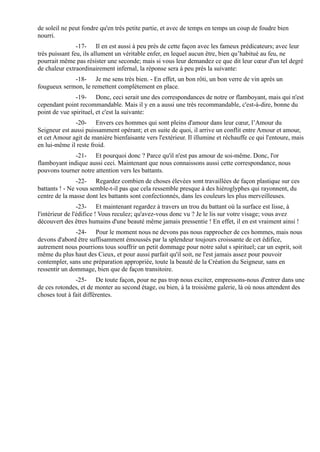 de soleil ne peut fondre qu'en très petite partie, et avec de temps en temps un coup de foudre bien
nourri.
                -17- Il en est aussi à peu près de cette façon avec les fameux prédicateurs; avec leur
très puissant feu, ils allument un véritable enfer, en lequel aucun être, bien qu’habitué au feu, ne
pourrait même pas résister une seconde; mais si vous leur demandez ce que dit leur cœur d'un tel degré
de chaleur extraordinairement infernal, la réponse sera à peu près la suivante:
             -18- Je me sens très bien. - En effet, un bon rôti, un bon verre de vin après un
fougueux sermon, le remettent complètement en place.
               -19- Donc, ceci serait une des correspondances de notre or flamboyant, mais qui n'est
cependant point recommandable. Mais il y en a aussi une très recommandable, c'est-à-dire, bonne du
point de vue spirituel, et c'est la suivante:
               -20- Envers ces hommes qui sont pleins d'amour dans leur cœur, l’Amour du
Seigneur est aussi puissamment opérant; et en suite de quoi, il arrive un conflit entre Amour et amour,
et cet Amour agit de manière bienfaisante vers l'extérieur. Il illumine et réchauffe ce qui l'entoure, mais
en lui-même il reste froid.
              -21- Et pourquoi donc ? Parce qu'il n'est pas amour de soi-même. Donc, l'or
flamboyant indique aussi ceci. Maintenant que nous connaissons aussi cette correspondance, nous
pouvons tourner notre attention vers les battants.
                -22- Regardez combien de choses élevées sont travaillées de façon plastique sur ces
battants ! - Ne vous semble-t-il pas que cela ressemble presque à des hiéroglyphes qui rayonnent, du
centre de la masse dont les battants sont confectionnés, dans les couleurs les plus merveilleuses.
                 -23- Et maintenant regardez à travers un trou du battant où la surface est lisse, à
l'intérieur de l'édifice ! Vous reculez; qu'avez-vous donc vu ? Je le lis sur votre visage; vous avez
découvert des êtres humains d'une beauté même jamais pressentie ! En effet, il en est vraiment ainsi !
               -24- Pour le moment nous ne devons pas nous rapprocher de ces hommes, mais nous
devons d'abord être suffisamment émoussés par la splendeur toujours croissante de cet édifice,
autrement nous pourrions tous souffrir un petit dommage pour notre salut s spirituel; car un esprit, soit
même du plus haut des Cieux, et pour aussi parfait qu'il soit, ne l'est jamais assez pour pouvoir
contempler, sans une préparation appropriée, toute la beauté de la Création du Seigneur, sans en
ressentir un dommage, bien que de façon transitoire.
               -25- De toute façon, pour ne pas trop nous exciter, empressons-nous d'entrer dans une
de ces rotondes, et de monter au second étage, ou bien, à la troisième galerie, là où nous attendent des
choses tout à fait différentes.
 