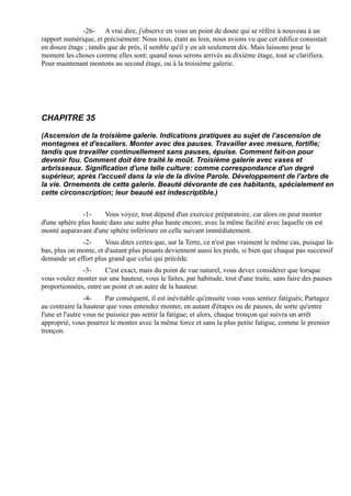 -26- A vrai dire, j'observe en vous un point de doute qui se réfère à nouveau à un
rapport numérique, et précisément: Nous tous, étant au loin, nous avions vu que cet édifice consistait
en douze étage ; tandis que de près, il semble qu'il y en ait seulement dix. Mais laissons pour le
moment les choses comme elles sont; quand nous serons arrivés au dixième étage, tout se clarifiera.
Pour maintenant montons au second étage, ou à la troisième galerie.




CHAPITRE 35

(Ascension de la troisième galerie. Indications pratiques au sujet de l’ascension de
montagnes et d'escaliers. Monter avec des pauses. Travailler avec mesure, fortifie;
tandis que travailler continuellement sans pauses, épuise. Comment fait-on pour
devenir fou. Comment doit être traité le moût. Troisième galerie avec vases et
arbrisseaux. Signification d'une telle culture: comme correspondance d'un degré
supérieur, après l'accueil dans la vie de la divine Parole. Développement de l'arbre de
la vie. Ornements de cette galerie. Beauté dévorante de ces habitants, spécialement en
cette circonscription; leur beauté est indescriptible.)


               -1-    Vous voyez, tout dépend d'un exercice préparatoire, car alors on peut monter
d'une sphère plus haute dans une autre plus haute encore, avec la même facilité avec laquelle on est
monté auparavant d'une sphère inférieure en celle suivant immédiatement.
              -2-      Vous dites certes que, sur la Terre, ce n'est pas vraiment le même cas, puisque là-
bas, plus on monte, et d'autant plus pesants deviennent aussi les pieds, si bien que chaque pas successif
demande un effort plus grand que celui qui précède.
              -3-      C'est exact, mais du point de vue naturel, vous devez considérer que lorsque
vous voulez monter sur une hauteur, vous le faites, par habitude, tout d'une traite, sans faire des pauses
proportionnées, entre un point et un autre de la hauteur.
                 -4-    Par conséquent, il est inévitable qu'ensuite vous vous sentiez fatigués; Partagez
au contraire la hauteur que vous entendez monter, en autant d'étapes ou de pauses, de sorte qu'entre
l'une et l'autre vous ne puissiez pas sentir la fatigue; et alors, chaque tronçon qui suivra un arrêt
approprié, vous pourrez le monter avec la même force et sans la plus petite fatigue, comme le premier
tronçon.
 