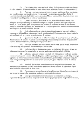 -5-     Que cela soit juste, vous pourrez le relever facilement de votre vie quotidienne;
en effet, vous allez fréquemment ici et là, mais vous ne vous sentez pas fatigués. Et pourquoi donc ?
               -6-      Parce que vous vous reposez de temps en temps; additionnez donc tous les pas
que vous faites dans une journée, et vous trouverez qu'il y en a tant que, mis en ligne droite, ils
couvriraient une distance égale à dix heures de marche. Mais si vous marchiez durant dix heures sans
vous arrêter, vous fatigueriez au point de vous écrouler.
                 -7-     Comme vous voyez, de ce point de vue, mon explication est exacte; c'est
pourquoi, si quelqu'un au long de la route ne veut pas se fatiguer, qu'il fasse des trajets coupés de
pauses, et à la fin, même après avoir parcouru une distance de dix heures de route, il aura dans les
jambes la même force qu'il avait aux premiers pas; et à chaque reprise de la marche, au lieu de se sentir
plus fatigué, il se sentira seulement plus fort.
               -8-     De la même manière se présentent aussi les choses avec le progrès spirituel,
comme avec celui de l'âme, et également avec le progrès matériel. Comme exemple, prenez quelqu'un
qui veuille devenir un virtuose sur un instrument de musique.
                -9-     Qu'arriverait-il de lui s'il ne l'abandonnait pas de toute la journée, et qu'en plus,
durant la moitié de la nuit il s'accordât seulement quelques heures de repos ? Je vous dis qu'en un tel
exercice il ne tiendrait même pas huit jours. Et pourquoi donc ?
              -10- Parce que n'importe quel mouvement, tant du corps que de l'esprit, demande un
effort beaucoup plus grand des forces vitales que l'état de repos.
                -11- L'effort des forces vitales est cependant un épuisement des mêmes forces; par
suite de quoi, comme c'est naturel, elles ne sont pas renforcées, mais bien plutôt affaiblies.
                -12- L'homme cependant est ainsi constitué, qu'à l'état de repos, ses forces épuisées
sont compensées par le constant afflux du Seigneur des Cieux; c'est pourquoi, si avec le fréquent usage
approprié les forces vitales sont souvent prises en considération, justement par suite de cet usage, les
vases s'élargissent un peu à la fois et se renforcent toujours plus, pour l'ultérieur accueil de la force
vitale.
                -13- Il s'ensuit que l'homme dans un mode de vie progressivement ordonné, doit
nécessairement augmenter en force et en vigueur, parce que, comme un vase, de cette façon, il peut
accueillir en lui toujours plus de force vitale.
                -14- Par conséquent, un marcheur, avec l'emploi approprié de sa force, renforcera de
jour en jour et toujours plus ses pieds et ses jambes, ainsi que tout son corps.
             -15- Celui qui s'exerce de manière adéquate sur un instrument de musique,
augmentera de capacité tout aussi progressivement; et celui qui progresse dans l'Esprit deviendra aussi,
 