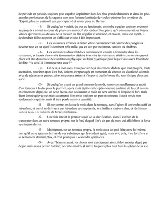 de période en période, toujours plus capable de pénétrer dans les plus grandes hauteurs et dans les plus
grandes profondeurs de la sagesse sans une furieuse lassitude de vouloir pénétrer les mystères de
l'Esprit, plus par curiosité que par capacité et amour pour ce Dernier.
                -16- Si quelqu'un voulait, du jour au lendemain, atteindre ce qu'un aspirant ordonné
au progrès a atteint au cours de plusieurs années, il deviendrait fou, parce qu'il consumerait ses forces
vitales spirituelles au-dessus de la mesure du flux régulier et ordonné, et ensuite, dans son esprit, il
deviendrait faible au point de s'affaisser et tout à fait impuissant.
               -17- Les vaisseaux affamés de force vitale commenceront comme des polypes à
dévorer tout ce sur quoi ils tombent pêle-mêle, que ce soit pur ou impur, lumière ou ténèbres.
                -18- Ces substances dissemblables commencent ensuite à fermenter dans les
vaisseaux, et l'esprit d'une telle fermentation déchire bien vite les vaisseaux affaiblis, et ensuite prend
place cet état d'anomalie de constitution physique, ou bien psychique pour lequel vous avez l'habitude
de dire: *A celui-là il manque une case !*
              -19- De cela, à mon avis, vous pouvez déjà clairement déduire que tout progrès, toute
ascension, pour être aptes à ce but, doivent être partagés en morceaux de chemin ou d'activité, alternés
avec de nécessaires pauses; alors on pourra arriver à n'importe quelle bonne fin, sans fatigue d'aucune
sorte.
              -20- Si quelqu'un ayant un grand tonneau de moût, passe continuellement ce moût
d'un tonneau à l'autre pour le purifier, après avoir répété cette opération une centaine de fois, il restera
extrêmement déçu; car, de cette façon, non seulement le moût ne sera devenu ni limpide ni fort, mais
étant donné qu'avec ces transvasements il en reste toujours un peu en tonneau, il aura perdu non
seulement en qualité, mais il aura perdu aussi en quantité.
                 -21- Si par contre, on laisse le moût dans le tonneau, sans l'agiter, il deviendra actif de
lui-même, et puis il se délivrera par lui-même des impuretés, se clarifiera toujours plus, et réellement
suite à cela, il se saturera de force spiritueuse.
               -22- Une fois atteint le premier stade de la clarification, alors il est bon de le
transvaser dans un autre tonneau propre, sur le fond duquel il n'y ait pas de marc qui affaiblisse la force
spiritueuse du vin.
                 -23- Maintenant, sur un tonneau propre, le moût aura de quoi faire avec lui-même,
tant qu'il ne se sera pas délivré de ces substances qui le rendent agité; mais avec cela, il se fortifiera et
se renforcera d'autant plus, et c'est pourquoi il deviendra spiritueux.
              -24- Avec l'homme aussi, les choses sont exactement ainsi; il doit monter degré par
degré, mais non à perdre haleine; de cette manière il arrive toujours plus haut dans la sphère de sa vie
 
