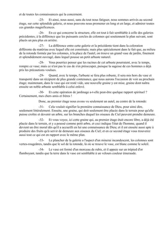 et de toutes les connaissances qui la concernent.
                -25- Et ainsi, nous aussi, sans du tout nous fatiguer, nous sommes arrivés au second
étage, sur cette splendide galerie, et nous pouvons nous promener en long et en large, et admirer toutes
ces grandes magnificences.
               -26- En ce qui concerne la structure, elle est tout à fait semblable à celle des galeries
précédentes; à la différence que les puissants cercles de colonnes qui soutiennent le plan suivant, sont
placés un peu plus en arrière.
               -27- La différence entre cette galerie et la précédente tient dans la coloration
différente du matériau avec lequel elle est constituée; mais plus spécialement dans le fait que, au milieu
de la rotonde formée par les colonnes, à la place de l'autel, on trouve un grand vase de jardin, finement
et splendidement ouvragé, dans lequel pousse un petit arbuste naturel.
               -28- Vous pourriez penser que les racines de cet arbuste pourraient, avec le temps,
rompre ce vase; mais ce n'est pas le cas de s'en préoccuper, puisque la sagesse de ces hommes a déjà
pris les précautions voulues.
               -29- Quand, avec le temps, l'arbuste se fera plus robuste, il sera mis hors du vase et
transporté dans un récipient de plus grande contenance, que nous aurons l'occasion de voir au prochain
étage; maintenant, dans le vase qui est resté vide, une nouvelle graine y est mise, graine dont naîtra
ensuite un noble arbuste semblable à celui enlevé.
              -30- Et cette opération de jardinage a-t-elle peut-être quelque rapport spirituel ?
Certainement, mes chers amis et frères !
               Donc, au premier étage nous avons vu seulement un autel, au centre de la rotonde:
                -31- Cela voulait signifier la première connaissance de Dieu, pour ainsi dire,
seulement littéralement. Ensuite, une graine, qui doit seulement être placée dans le terrain pour qu'elle
puisse croître et devenir un arbre, sur les branches duquel les oiseaux du Ciel peuvent prendre demeure.
               -32- Et vous voyez, ici cette graine qui, au premier étage était encore libre, a déjà été
placée dans le terrain, et y a poussé comme petit arbre, et ceci indique l'état de l'homme, quand il
devient un être moral dès qu'il a accueilli en lui une connaissance de Dieu; et il est ensuite aussi apte à
produire des fruits qu'à servir de demeure aux oiseaux du Ciel; et en ce second étage vous trouverez
aussi tout ce qui est en rapport avec le même plan.
               -33- Le plancher de la galerie a l'aspect d'un minerai incandescent, les colonnes sont
vertes-rougeâtres, tandis que le sol de la rotonde, là où se trouve le vase, est blanc comme le soleil.
              -34- Le vase est formé d'un morceau de rubis, et il appuie sur un trépied d'or
flamboyant, tandis que la terre dans le vase est semblable à un velours couleur émeraude.
 