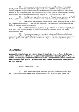 -35- L'escalier autour des colonnes est d'un matériau bleu pâle, et il est orné de
feuillage vert, scintillant au-delà de toute expression. Le mur de l'édifice principal est d'un rose
soutenu; les portes qui conduisent à l'intérieur sont d'émeraude; l'huisserie centrale qui tient les deux
battants est d'or transparent, tandis que le plafond de cette galerie, ainsi que ses splendides ornements,
sont vert pâle, et brillent plus puissamment que le soleil, vu à travers un verre vert clair.
                  -36- Mais à présent, approchons-nous aussi ici d'une porte, pour jeter un coup d’œil à
l'intérieur, à travers le matériau transparent. Nous voici sur place; alors, regardez à l'intérieur !
               -37- Mais qu'est-il donc en train d'arriver ? - Vous tombez presque évanouis; qu'est-ce
qui vous a tant impressionnés ? - Je le sais déjà: Ce sont les figures humaines encore beaucoup plus
belles, de ceux qui se trouvent sur ce plan.
               -38- C'est réellement ainsi, et je vous dis que la beauté de ces êtres est si grande, que
vous sur la Terre, vous ne seriez pas en mesure de regarder une semblable beauté, sans perdre
immédiatement la vie.
               -39- Et même, pour être encore plus précis, je dirai que l'éclat d'une telle beauté,
dissoudrait complètement en quelques secondes même toute votre Terre, au plein sens du terme ; c'est
pourquoi, quittons cette galerie, et montons au troisième étage, ou bien, dans la quatrième galerie.




CHAPITRE 36

(La quatrième galerie, ou le troisième étage du palais. Le vase en forme de bateau,
avec à l’intérieur un arbre à figues, comme correspondance de cette sphère. Usage et
but de cet arbre; signification de la forme du vase. Correspondance des autres formes
et couleurs en cette galerie. Caractéristique de la culture intellectuelle. Les habitants
de cette galerie.)


               -4 juillet 1843-de 16h15 à 18h-


                -1-     Donc, nous aurions atteint aussi cette quatrième galerie ou troisième étage.
Qu'ici tout soit infiniment plus splendide et plus transfiguré qu'à l'étage précédent, il n'est pas
 