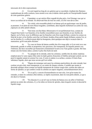nécessaire de le dire expressément.
                -2-    Un seul regard au long de ces galeries qui se succèdent, irradiant des flammes
resplendissant de mille couleurs, nous montre avec une évidente clarté quelle est l'inexprimable beauté
de cette quatrième galerie.
               -3-     Cependant, ce qui mérite d'être regardé de plus près, c'est l'étrange vase qui se
trouve au milieu de la rotonde. En observant bien de tous les cotés, à la fin vous devez dire:
                 -4-     "En vérité, cela ressemble plutôt à un bateau qu'à un quelconque vase de jardin,
et pourtant, il est plein de terre bleue-rougeâtre, scintillante, dans laquelle réellement au centre du vase,
j'aperçois un arbre plutôt robuste.
                 -5-      "Son tronc est d'un blanc éblouissant et il est parfaitement lisse, comme de
l'argent bien lustré. Les branches et les feuilles ressemblent assez aux branches et aux feuilles du
figuier, sur la Terre, avec la différence que les branches sont d'un rouge brillant, comme les coraux au
fond de la mer; et les feuilles sont d'un vert bleuté, bordées d'une petite bande brillante comme l'or; et
sur les feuilles il y a effectivement déjà les bourgeons, dont quelques-uns déjà si avancés dans la
maturation, qu'ils sont prêts d'éclater.
                 -6-     "Le vase en forme de bateau semble être d'or rouge pâle; et il est orné avec une
balustrade, grande et solide en proportion, très gracieuse, d'or transparent, de laquelle partent vers
l'intérieur, des becs recourbés qui humectent constamment la terre avec l'eau goutte à goutte. De l'eau
émane une très bonne odeur, comme la plus fine huile de nard.
               -7-     "Le parquet de la rotonde, entre les colonnes, semble être du même matériau
employé pour le vaste espace libre entre la triple galerie d'enceinte et l'édifice principal central; car on
peut le regarder autant et comme l'on veut, il varie et ondoie à sa surface, comme s'il était d'une
substance liquide, alors que nous savons qu'il est solide.
               -8-      "Dignes de remarque sont aussi les colonnes particulières de cette rotonde; leur
couleur est gris-clair, mais transparent, et, au centre de chaque colonne, il semble que monte et
descende quelque chose comme un liquide transparent de couleur rouge-clair, comme des tubes en
forme de spirales; ce qui confère à toute la colonne un aspect singulier, extraordinairement élevé.
                 -9-    "Et ce qu'il y a encore d'extraordinaire en tout cela, c'est qu'en toutes les
rotondes, et dans les colonnes elles-mêmes, se répète exactement, dans les tout petits détails, ce qui a
été décrit à l'instant.
               -10- "En chacune il y a un tel vase en forme de bateau avec un arbre à l'intérieur;
partout au centre des colonnes, il y a les tubes en forme de spirales, dans lesquels monte et descend le
liquide rouge.
 
