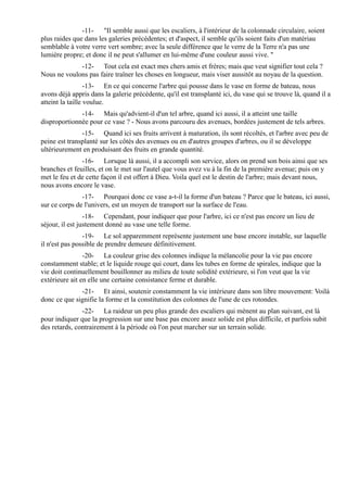 -11- "Il semble aussi que les escaliers, à l'intérieur de la colonnade circulaire, soient
plus raides que dans les galeries précédentes; et d'aspect, il semble qu'ils soient faits d'un matériau
semblable à votre verre vert sombre; avec la seule différence que le verre de la Terre n'a pas une
lumière propre; et donc il ne peut s'allumer en lui-même d'une couleur aussi vive. "
             -12- Tout cela est exact mes chers amis et frères; mais que veut signifier tout cela ?
Nous ne voulons pas faire traîner les choses en longueur, mais viser aussitôt au noyau de la question.
                  -13- En ce qui concerne l'arbre qui pousse dans le vase en forme de bateau, nous
avons déjà appris dans la galerie précédente, qu'il est transplanté ici, du vase qui se trouve là, quand il a
atteint la taille voulue.
              -14- Mais qu'advient-il d'un tel arbre, quand ici aussi, il a atteint une taille
disproportionnée pour ce vase ? - Nous avons parcouru des avenues, bordées justement de tels arbres.
               -15- Quand ici ses fruits arrivent à maturation, ils sont récoltés, et l'arbre avec peu de
peine est transplanté sur les côtés des avenues ou en d'autres groupes d'arbres, ou il se développe
ultérieurement en produisant des fruits en grande quantité.
               -16- Lorsque là aussi, il a accompli son service, alors on prend son bois ainsi que ses
branches et feuilles, et on le met sur l'autel que vous avez vu à la fin de la première avenue; puis on y
met le feu et de cette façon il est offert à Dieu. Voila quel est le destin de l'arbre; mais devant nous,
nous avons encore le vase.
               -17- Pourquoi donc ce vase a-t-il la forme d'un bateau ? Parce que le bateau, ici aussi,
sur ce corps de l'univers, est un moyen de transport sur la surface de l'eau.
                 -18- Cependant, pour indiquer que pour l'arbre, ici ce n'est pas encore un lieu de
séjour, il est justement donné au vase une telle forme.
                -19- Le sol apparemment représente justement une base encore instable, sur laquelle
il n'est pas possible de prendre demeure définitivement.
                -20- La couleur grise des colonnes indique la mélancolie pour la vie pas encore
constamment stable; et le liquide rouge qui court, dans les tubes en forme de spirales, indique que la
vie doit continuellement bouillonner au milieu de toute solidité extérieure, si l'on veut que la vie
extérieure ait en elle une certaine consistance ferme et durable.
              -21- Et ainsi, soutenir constamment la vie intérieure dans son libre mouvement: Voilà
donc ce que signifie la forme et la constitution des colonnes de l'une de ces rotondes.
               -22- La raideur un peu plus grande des escaliers qui mènent au plan suivant, est là
pour indiquer que la progression sur une base pas encore assez solide est plus difficile, et parfois subit
des retards, contrairement à la période où l'on peut marcher sur un terrain solide.
 