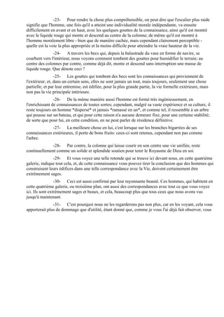 -23- Pour rendre la chose plus compréhensible, on peut dire que l'escalier plus raide
signifie que l'homme, une fois qu'il a atteint une individualité morale indépendante, va ensuite
difficilement en avant et en haut, avec les quelques gouttes de la connaissance, ainsi qu'il est montré
avec le liquide rouge qui monte et descend au centre de la colonne; de même qu'il est montré à
l'homme moralement libre - bien que de manière cachée, mais cependant clairement perceptible -
quelle est la voie la plus appropriée et la moins difficile pour atteindre la vraie hauteur de la vie.
               -24- A travers les becs qui, depuis la balustrade du vase en forme de navire, se
courbent vers l'intérieur, nous voyons comment tombent des gouttes pour humidifier le terrain; au
centre des colonnes par contre, comme déjà dit, monte et descend sans interruption une masse de
liquide rouge. Que dénote ceci ?
                 -25- Les gouttes qui tombent des becs sont les connaissances qui proviennent de
l'extérieur; et, dans un certain sens, elles ne sont jamais un tout, mais toujours, seulement une chose
partielle; et par leur entremise, est édifiée, pour la plus grande partie, la vie formelle extérieure, mais
non pas la vie principale intérieure.
                -26- De la même manière aussi l'homme est formé très ingénieusement, en
l'enrichissant de connaissances de toutes sortes; cependant, malgré sa vaste expérience et sa culture, il
reste toujours un homme *dispersé* et jamais *ramassé en un*, et comme tel, il ressemble à un arbre
qui pousse sur un bateau, et qui pour cette raison n'a aucune demeure fixe, pour une certaine stabilité;
de sorte que pour lui, en cette condition, en ne peut parler de résidence définitive.
              -27- La meilleure chose en lui, c'est lorsque sur les branches bigarrées de ses
connaissances extérieures, il porte de bons fruits: ceux-ci sont retenus, cependant non pas comme
l'arbre.
             -28- Par contre, la colonne qui laisse courir en son centre une vie unifiée, reste
continuellement comme un solide et splendide soutien pour tenir le Royaume de Dieu en soi.
               -29- Et vous voyez une telle rotonde qui se trouve ici devant nous, en cette quatrième
galerie, indique tout cela, et, de cette connaissance vous pouvez tirer la conclusion que des hommes qui
construisent leurs édifices dans une telle correspondance avec la Vie, doivent certainement être
extrêmement sages.
                 -30- Ceci est aussi confirmé par leur rayonnante beauté. Ces hommes, qui habitent en
cette quatrième galerie, ou troisième plan, ont aussi des correspondances avec tout ce que vous voyez
ici. Ils sont extrêmement sages et beaux, et cela, beaucoup plus que tous ceux que nous avons vus
jusqu'à maintenant.
               -31- C'est pourquoi nous ne les regarderons pas non plus, car en les voyant, cela vous
apporterait plus de dommage que d'utilité, étant donné que, comme je vous l'ai déjà fait observer, vous
 