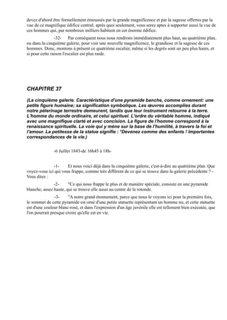 devez d'abord être formellement émoussés par la grande magnificence et par la sagesse offertes par la
vue de ce magnifique édifice central; après quoi seulement, vous serez aptes à supporter aussi la vue de
ces hommes qui, par nombreux milliers habitent en cet énorme édifice.
                -32- Par conséquent nous nous rendrons immédiatement plus haut, au quatrième plan,
ou dans la cinquième galerie, pour voir une nouvelle magnificence, le grandiose et la sagesse de ces
hommes. Donc, montons à présent ce quatrième escalier, même si les degrés sont un peu plus hauts, et
si pour cette raison l'escalier est plus raide.




CHAPITRE 37

(La cinquième galerie. Caractéristique d'une pyramide banche, comme ornement: une
petite figure humaine; sa signification symbolique. Les œuvres accomplies durant
notre pèlerinage terrestre demeurent, tandis que leur instrument retourne à la terre.
L'homme du monde ordinaire, et celui spirituel. L'ordre du véritable homme, indiqué
avec une magnifique clarté et avec concision. La figure de l'homme correspond à la
renaissance spirituelle. La voie qui y mène sur la base de l'humilité, à travers la foi et
l'amour. La petitesse de la statue signifie : *Devenez comme des enfants ! Importantes
correspondances de la vie.)


               -6 Juillet 1843-de 16h45 à 18h-


              -1-     Et nous voici déjà dans la cinquième galerie, c'est-à-dire au quatrième plan. Que
voyez-vous ici qui vous frappe, comme très différent de ce qui se trouve dans la galerie précédente ? -
Vous dites :
               -2-     "Ce qui nous frappe le plus et de manière spéciale, consiste en une pyramide
blanche, assez haute, qui se trouve elle aussi au centre de la rotonde.
                -3-    "A notre grand étonnement, parce que nous le voyons ici pour la première fois,
le sommet de cette pyramide est orné d'une petite statuette représentant un homme nu, et cette statuette
est d'une couleur blanc-rosé, et dans l'expression d'un âge juvénile elle est tellement bien exécutée, que
l'on pourrait presque croire qu'elle est en vie.
 