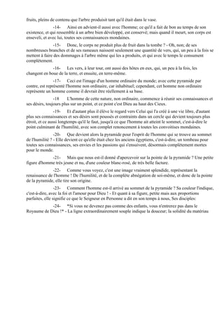 fruits, pleins de contenu que l'arbre produisit tant qu'il était dans le vase.
               -14- Ainsi en advient-il aussi avec l'homme; ce qu'il a fait de bon au temps de son
existence, et qui ressemble à un arbre bien développé, est conservé; mais quand il meurt, son corps est
enseveli, et avec lui, toutes ses connaissances mondaines.
                -15- Donc, le corps ne produit plus de fruit dans la tombe ? - Oh, non; de ses
nombreuses branches et de ses rameaux naissent seulement une quantité de vers, qui, un peu à la fois se
mettent à faire des dommages à l'arbre même qui les a produits, et qui avec le temps le consument
complètement.
              -16- Les vers, à leur tour, ont aussi des hôtes en eux, qui, un peu à la fois, les
changent en boue de la terre, et ensuite, en terre-même.
                -17- Ceci est l'image d'un homme ordinaire du monde; avec cette pyramide par
contre, est représenté l'homme non ordinaire, car inhabituel; cependant, cet homme non ordinaire
représente un homme comme il devrait être réellement à sa base.
                -18     L'homme de cette nature, non ordinaire, commence à réunir ses connaissances et
ses désirs, toujours plus sur un point, et ce point c'est Dieu au haut des Cieux.
                 -19- Et d'autant plus il élève le regard vers Celui qui l'a créé à une vie libre, d'autant
plus ses connaissances et ses désirs sont poussés et contraints dans un cercle qui devient toujours plus
étroit, et ce aussi longtemps qu'il le faut, jusqu'à ce que l'homme ait atteint le sommet, c'est-à-dire le
point culminant de l'humilité, avec son complet renoncement à toutes les convoitises mondaines.
                -20- Que devient alors la pyramide pour l'esprit de l'homme qui se trouve au sommet
de l'humilité ? - Elle devient ce qu'elle était chez les anciens égyptiens, c'est-à-dire, un tombeau pour
toutes ses connaissances, ses envies et les passions qui s'ensuivent, désormais complètement mortes
pour le monde.
             -21- Mais que nous est-il donné d'apercevoir sur la pointe de la pyramide ? Une petite
figure d'homme très jeune et nu, d'une couleur blanc-rosé, de très belle facture.
              -22- Comme vous voyez, c'est une image vraiment splendide, représentant la
renaissance de l'homme ! De l'humilité, et de la complète abnégation de soi-même, et donc de la pointe
de la pyramide, elle tire son origine.
                 -23- Comment l'homme est-il arrivé au sommet de la pyramide ? Sa couleur l'indique,
c'est-à-dire, avec la foi et l'amour pour Dieu ! - Et quant à sa figure, petite mais aux proportions
parfaites, elle signifie ce que le Seigneur en Personne a dit en son temps à nous, Ses disciples:
            -24- *Si vous ne devenez pas comme des enfants, vous n'entrerez pas dans le
Royaume de Dieu !* - La ligne extraordinairement souple indique la douceur; la solidité du matériau
 