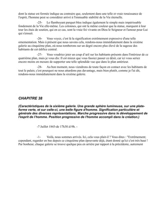 dont la statue est formée indique au contraire que, seulement dans une telle et vraie renaissance de
l'esprit, l'homme peut se considérer arrivé à l'immuable stabilité de la Vie éternelle.
                -25- Le flamboyant parquet bleu indique également le simple mais impérissable
fondement de la Vie elle-même. Les colonnes, qui ont la même couleur que la statue, marquent à leur
tour les étais de soutien, qui en ce cas, sont la vraie foi vivante en Dieu le Seigneur et l'amour pour Lui
qui s'ensuit.
               -26- Vous voyez, c'est là la signification extrêmement expressive d'une telle
ornementation. Mais à présent que nous savons cela, rendons-nous immédiatement dans la sixième
galerie au cinquième plan, où nous tomberons sur un degré encore plus élevé de la sagesse des
habitants de cet édifice central.
              -27- Vous voudriez jeter un coup d’œil sur les habitants présents dans l'intérieur de ce
quatrième plan, mais je vous dis: Il est mieux que vous fassiez passer ce désir, car ici vous seriez
encore moins en mesure de supporter une telle splendide vue que dans le plan antérieur.
                 -28- Au bon moment, nous viendrons de toute façon en contact avec les habitants de
tout le palais; c'est pourquoi ne nous attardons pas davantage, mais bien plutôt, comme je l'ai dit,
rendons-nous immédiatement dans la sixième galerie.




CHAPITRE 38

(Caractéristiques de la sixième galerie. Une grande sphère lumineuse, sur une plate-
forme verte, et sur celle-ci, une belle figure d'homme. Signification particulière et
générale des diverses représentations. Marche progressive dans le développement de
l'esprit de l’homme. Position progressive de l'homme accompli dans la création.)


               -7 Juillet 1843-de 17h30 à19h. -


              -1-     Voilà, nous sommes arrivés. Ici, cela vous plait-il ? Vous dites : "Extrêmement;
cependant, regarder en bas depuis ce cinquième plan épouvante déjà, étant donné qu'ici c'est très haut !
Par bonheur, chaque galerie se trouve quelque peu en arrière par rapport à la précédente, autrement
 