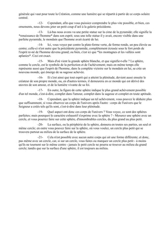 générale qui vaut pour toute la Création, comme une lumière qui se répartit à partir de ce corps solaire
central.
             -12- Cependant, afin que vous puissiez comprendre le plus vite possible, et bien, ces
ornements, nous devons jeter un petit coup d’œil à la galerie précédente.
              -13- Là-bas nous avons vu une petite statue sur la cime de la pyramide; elle signifie la
*renaissance de l'homme* dans son esprit; sous une telle statue il y avait, encore visible dans une
parfaite pyramide, le mondain que l'homme avait écarté de lui.
                -14- Ici, vous voyez par contre la plate-forme verte, de forme ronde, un peu élevée au
centre; celle-ci n'est autre que la précédente pyramide, complètement écrasée sous le fort poids de
l'esprit re-né de l'homme devenu grand; ou bien, c'est ici que *les montagnes et les vallées sont
aplanies*. Ceci est exact.
               -15- Mais d'où vient la grande sphère blanche, et que signifie-t-elle ? La sphère,
comme le cercle, est le symbole de la perfection et de l'achèvement; mais en même temps elle
représente aussi que l'esprit de l'homme, dans la complète victoire sur le mondain en lui, se crée un
nouveau monde, qui émerge de sa sagesse achevée.
               -16- Et c'est ainsi que tout esprit qui a atteint la plénitude, devient aussi ensuite le
créateur de son propre monde, ou, en d'autres termes, il demeurera en ce monde qui est dérivé des
œuvres de son amour, et de la lumière vivante de sa foi.
              -17- En outre, la figure de cette sphère indique le plus grand achèvement possible
d'un tel monde, c'est-à-dire, complet dans l'amour, complet dans la sagesse et complet en toute aptitude.
              -18- Cependant, que la sphère indique un tel achèvement, vous pouvez le déduire plus
que suffisamment, si vous observez un corps de l'univers après l'autre : corps de l'univers que le
Seigneur a créés tels qu'ils sont, c'est-à-dire dans leur plénitude.
                -19- Quel aspect ont donc ces corps de l'univers ? Vous voyez, ce sont des sphères
parfaites; mais pourquoi le caractère exhaustif s'exprime avec la sphère ? - Mesurez une sphère avec un
cercle, et vous pourrez faire sur cette sphère, d'innombrables cercles, du plus grand au plus petit.
               -20- La surface, ou la périphérie de la sphère, donnera en toutes ses parties, un seul et
même cercle; en outre vous pouvez faire sur la sphère, où vous voulez, un cercle plus petit qui se
trouvera partout au milieu de la surface de la sphère.
                -21- Cela n'est possible avec aucun autre corps qui ait une forme différente; et donc,
pas même avec un cercle, car, si sur un cercle, vous faites ou marquez un cercle plus petit - à moins
qu'ils ne tournent sur le même centre - jamais le petit cercle ne pourra se trouver au milieu du grand
cercle; tandis que sur la surface d'une sphère, il est toujours au milieu.
 
