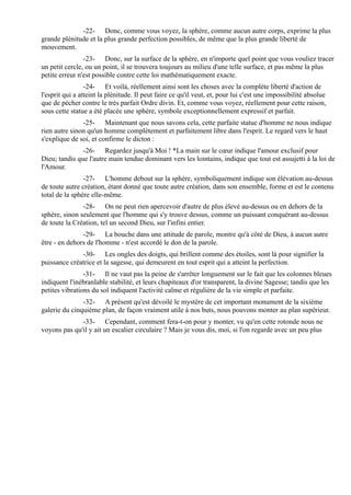 -22- Donc, comme vous voyez, la sphère, comme aucun autre corps, exprime la plus
grande plénitude et la plus grande perfection possibles, de même que la plus grande liberté de
mouvement.
                -23- Donc, sur la surface de la sphère, en n'importe quel point que vous vouliez tracer
un petit cercle, ou un point, il se trouvera toujours au milieu d'une telle surface, et pas même la plus
petite erreur n'est possible contre cette loi mathématiquement exacte.
                 -24- Et voilà, réellement ainsi sont les choses avec la complète liberté d'action de
l'esprit qui a atteint la plénitude. Il peut faire ce qu'il veut, et, pour lui c'est une impossibilité absolue
que de pécher contre le très parfait Ordre divin. Et, comme vous voyez, réellement pour cette raison,
sous cette statue a été placée une sphère, symbole exceptionnellement expressif et parfait.
               -25- Maintenant que nous savons cela, cette parfaite statue d'homme ne nous indique
rien autre sinon qu'un homme complètement et parfaitement libre dans l'esprit. Le regard vers le haut
s'explique de soi, et confirme le dicton :
               -26- Regardez jusqu'à Moi ! *La main sur le cœur indique l'amour exclusif pour
Dieu; tandis que l'autre main tendue dominant vers les lointains, indique que tout est assujetti à la loi de
l'Amour.
                -27- L'homme debout sur la sphère, symboliquement indique son élévation au-dessus
de toute autre création, étant donné que toute autre création, dans son ensemble, forme et est le contenu
total de la sphère elle-même.
               -28- On ne peut rien apercevoir d'autre de plus élevé au-dessus ou en dehors de la
sphère, sinon seulement que l'homme qui s'y trouve dessus, comme un puissant conquérant au-dessus
de toute la Création, tel un second Dieu, sur l'infini entier.
               -29- La bouche dans une attitude de parole, montre qu'à côté de Dieu, à aucun autre
être - en dehors de l'homme - n'est accordé le don de la parole.
              -30- Les ongles des doigts, qui brillent comme des étoiles, sont là pour signifier la
puissance créatrice et la sagesse, qui demeurent en tout esprit qui a atteint la perfection.
                -31- Il ne vaut pas la peine de s'arrêter longuement sur le fait que les colonnes bleues
indiquent l'inébranlable stabilité, et leurs chapiteaux d'or transparent, la divine Sagesse; tandis que les
petites vibrations du sol indiquent l'activité calme et régulière de la vie simple et parfaite.
               -32- A présent qu'est dévoilé le mystère de cet important monument de la sixième
galerie du cinquième plan, de façon vraiment utile à nos buts, nous pouvons monter au plan supérieur.
              -33- Cependant, comment fera-t-on pour y monter, vu qu'en cette rotonde nous ne
voyons pas qu'il y ait un escalier circulaire ? Mais je vous dis, moi, si l'on regarde avec un peu plus
 