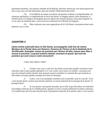 destination éternelle, vous pourrez entendre de Sa Bouche, plusieurs choses qui vous feront apercevoir
tout ce qui vous a été dit maintenant, dans une lumière efficacement plus claire.
                -34- Il est difficile de mettre en relation, de manière évidente et compréhensible, les
situations spirituelles, en employant par la force des choses, le langage naturel; mais néanmoins, le
Grand Amour et la Sagesse du Seigneur peuvent opérer des miracles partout; raison pour laquelle, en
ce cas aussi, la meilleure part, vous la recevrez seulement de la Bouche du Seigneur.
                -35- Mais à présent, nous nous approchons de la Cité Sainte; concentrons donc notre
attention vers ce côté.




CHAPITRE 5

(Autre entrée solennelle dans la Cité Sainte, accompagnée cette fois de chants.
Musique de la Parole dans son Essence. Essence de l'Amour et de la béatitude de la
Vie Eternelle. Exemples. Amour du prochain par l'Amour de Dieu. Amour pour Dieu à
travers le prochain. Le grand oratorio céleste; comment et quand. Qui sont les
premiers qui sont venus à notre rencontre?)


               -5 Mai 1842 16h45 à 18h45-


               -1-     Comme vous voyez, cette fois, des foules encore plus grandes viennent à notre
rencontre, dans la plus grande splendeur; et si vous voulez ouvrir aussi vos oreilles, vous percevrez
aussi de solennels chants chorals, dans lesquels on peut considérer et vraiment dire que la parole en
elle-même est la plus parfaite musique de toutes les musiques.
                -2-     Certes, vous vous demandez comment cela est possible, mais Je vous dit : Il n'y
a rien de plus facile, comme aussi de plus spirituel, en raison justement de la musique de la parole. Et
pourquoi donc?
                -3-      Si vous prenez votre parole articulée, qui en elle et par elle-même est seulement
l'enveloppe extérieure de la véritable parole, laquelle se trouve au plus profond de la parole extérieure,
il est naturel que cela n'ira pas trop bien pour la production musicale de la parole; mais si vous revenez
 